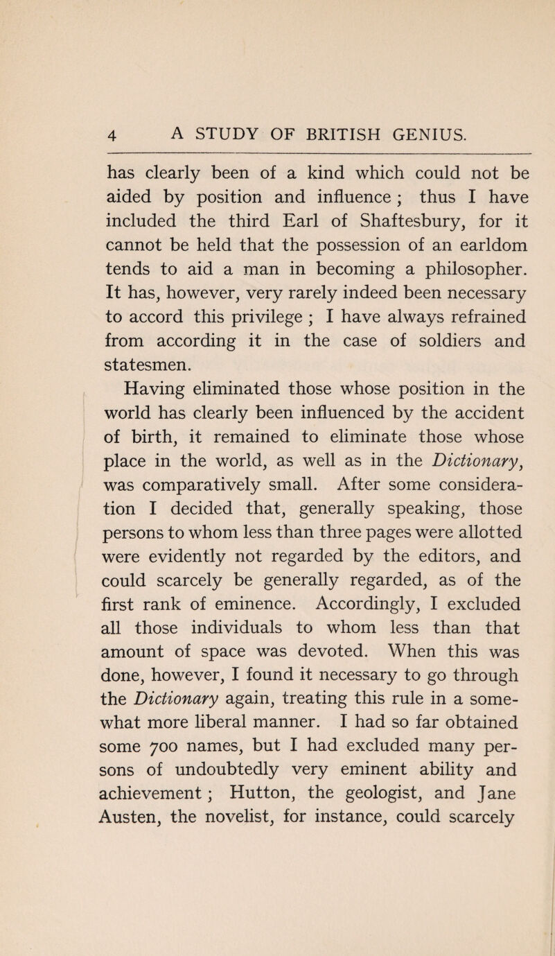 has clearly been of a kind which could not be aided by position and influence ; thus I have included the third Earl of Shaftesbury, for it cannot be held that the possession of an earldom tends to aid a man in becoming a philosopher. It has, however, very rarely indeed been necessary to accord this privilege ; I have always refrained from according it in the case of soldiers and statesmen. Having eliminated those whose position in the world has clearly been influenced by the accident of birth, it remained to eliminate those whose place in the world, as well as in the Dictionary, was comparatively small. After some considera¬ tion I decided that, generally speaking, those persons to whom less than three pages were allotted were evidently not regarded by the editors, and could scarcely be generally regarded, as of the first rank of eminence. Accordingly, I excluded all those individuals to whom less than that amount of space was devoted. When this was done, however, I found it necessary to go through the Dictionary again, treating this rule in a some¬ what more liberal manner. I had so far obtained some 700 names, but I had excluded many per¬ sons of undoubtedly very eminent ability and achievement; Hutton, the geologist, and Jane Austen, the novelist, for instance, could scarcely