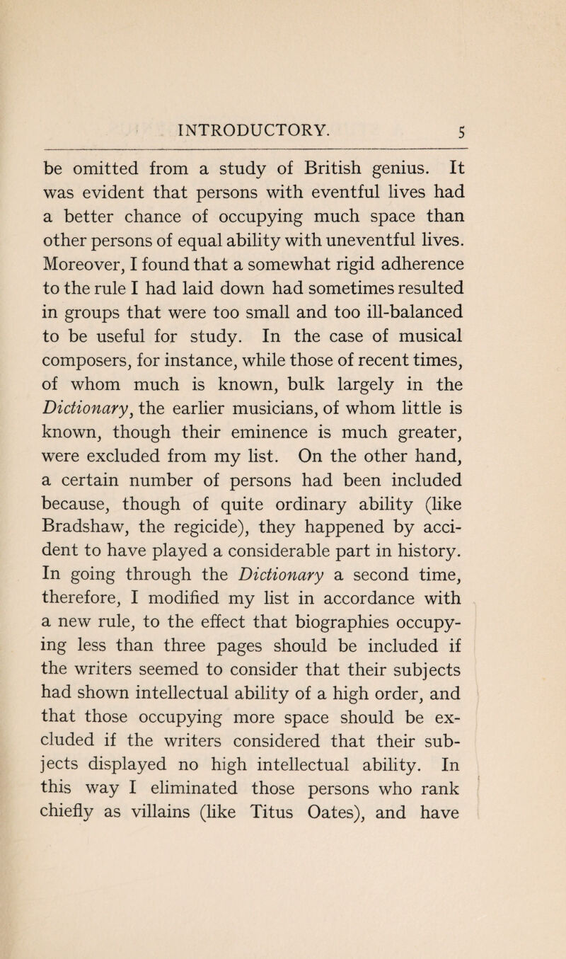 be omitted from a study of British genius. It was evident that persons with eventful lives had a better chance of occupying much space than other persons of equal ability with uneventful lives. Moreover, I found that a somewhat rigid adherence to the rule I had laid down had sometimes resulted in groups that were too small and too ill-balanced to be useful for study. In the case of musical composers, for instance, while those of recent times, of whom much is known, bulk largely in the Dictionary, the earlier musicians, of whom little is known, though their eminence is much greater, were excluded from my list. On the other hand, a certain number of persons had been included because, though of quite ordinary ability (like Bradshaw, the regicide), they happened by acci¬ dent to have played a considerable part in history. In going through the Dictionary a second time, therefore, I modified my list in accordance with a new rule, to the effect that biographies occupy¬ ing less than three pages should be included if the writers seemed to consider that their subjects had shown intellectual ability of a high order, and that those occupying more space should be ex¬ cluded if the writers considered that their sub¬ jects displayed no high intellectual ability. In this way I eliminated those persons who rank chiefty as villains (like Titus Oates), and have