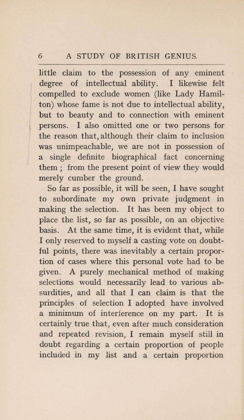 little claim to the possession of any eminent degree of intellectual ability. I likewise felt compelled to exclude women (like Lady Hamil¬ ton) whose fame is not due to intellectual ability, but to beauty and to connection with eminent persons. I also omitted one or two persons for the reason that, although their claim to inclusion was unimpeachable, we are not in possession of a single definite biographical fact concerning them ; from the present point of view they would merely cumber the ground. So far as possible, it will be seen, I have sought to subordinate my own private judgment in making the selection. It has been my object to place the list, so far as possible, on an objective basis. At the same time, it is evident that, while I only reserved to myself a casting vote on doubt¬ ful points, there was inevitably a certain propor¬ tion of cases where this personal vote had to be given. A purely mechanical method of making selections would necessarily lead to various ab¬ surdities, and all that I can claim is that the principles of selection I adopted have involved a minimum of interference on my part. It is certainly true that, even after much consideration and repeated revision, I remain myself still in doubt regarding a certain proportion of people included in my list and a certain proportion