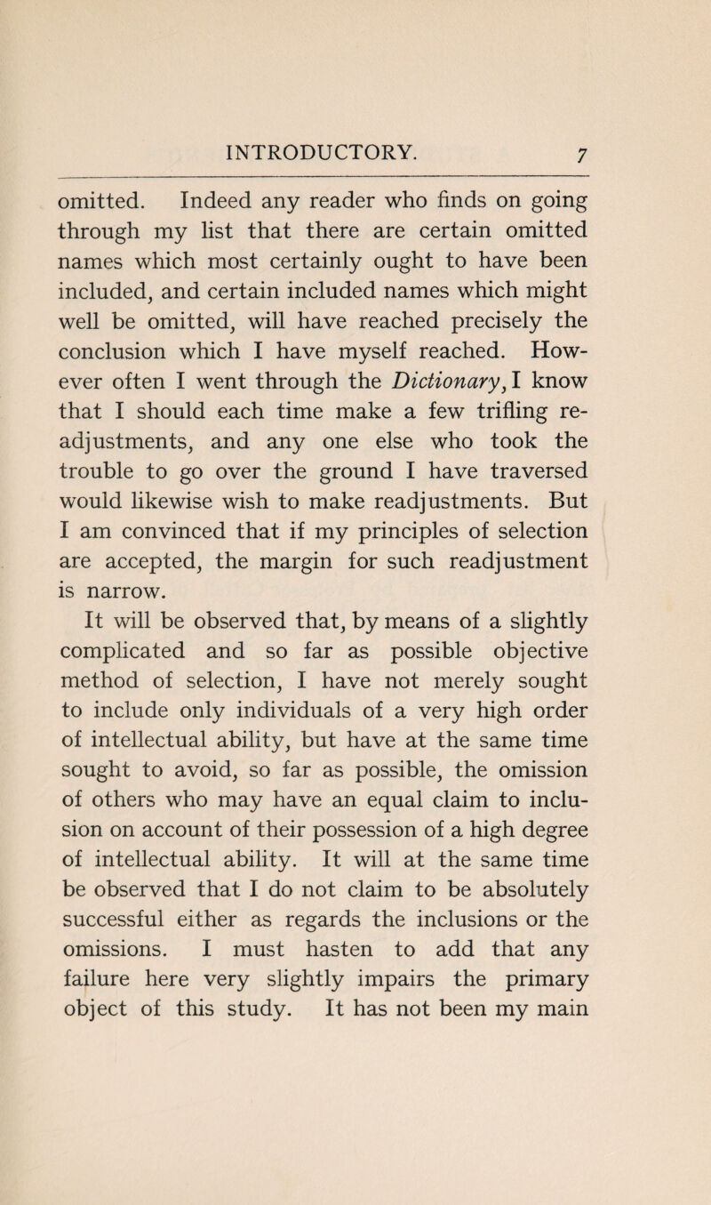 omitted. Indeed any reader who finds on going through my list that there are certain omitted names which most certainly ought to have been included, and certain included names which might well be omitted, will have reached precisely the conclusion which I have myself reached. How¬ ever often I went through the Dictionary, I know that I should each time make a few trifling re¬ adjustments, and any one else who took the trouble to go over the ground I have traversed would likewise wish to make readjustments. But I am convinced that if my principles of selection are accepted, the margin for such readjustment is narrow. It will be observed that, by means of a slightly complicated and so far as possible objective method of selection, I have not merely sought to include only individuals of a very high order of intellectual ability, but have at the same time sought to avoid, so far as possible, the omission of others who may have an equal claim to inclu¬ sion on account of their possession of a high degree of intellectual ability. It will at the same time be observed that I do not claim to be absolutely successful either as regards the inclusions or the omissions. I must hasten to add that any failure here very slightly impairs the primary object of this study. It has not been my main