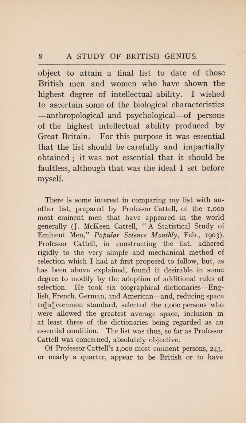 object to attain a final list to date of those British men and women who have shown the highest degree of intellectual ability. I wished to ascertain some of the biological characteristics —anthropological and psychological—of persons of the highest intellectual ability produced by Great Britain. For this purpose it was essential that the list should be carefully and impartially obtained ; it was not essential that it should be faultless, although that was the ideal I set before myself. There is some interest in comparing my list with an¬ other list, prepared by Professor Cattell, of the 1,000 most eminent men that have appeared in the world generally (J. McKeen Cattell, “A Statistical Study of Eminent Men,” Popular Science Monthly, Feb., 1903). Professor Cattell, in constructing the list, adhered rigidly to the very simple and mechanical method of selection which I had at first proposed to follow, but, as has been above explained, found it desirable in some degree to modify by the adoption of additional rules of selection. He took six biographical dictionaries—Eng¬ lish, French, German, and American—and, reducing space t°I at common standard, selected the 1,000 persons who were allowed the greatest average space, inclusion in at least three of the dictionaries being regarded as an essential condition. The list was thus, so far as Professor Cattell was concerned, absolutely objective. Of Professor Cattell’s 1,000 most eminent persons, 243, or nearly a quarter, appear to be British or to have