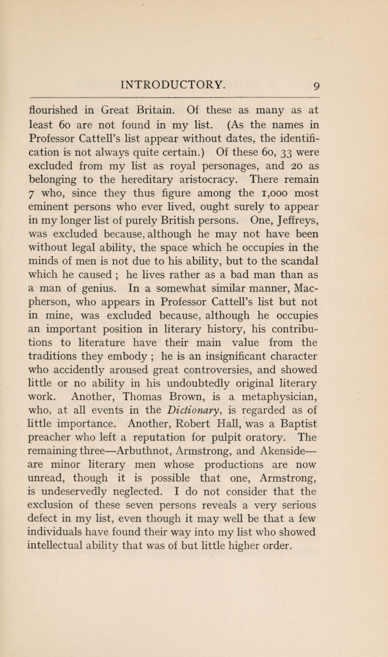 flourished in Great Britain. Of these as many as at least 60 are not found in my list. (As the names in Professor Cattell’s list appear without dates, the identifi¬ cation is not always quite certain.) Of these 60, 33 were excluded from my list as royal personages, and 20 as belonging to the hereditary aristocracy. There remain 7 who, since they thus figure among the 1,000 most eminent persons who ever lived, ought surely to appear in my longer list of purely British persons. One, Jeffreys, was excluded because, although he may not have been without legal ability, the space which he occupies in the minds of men is not due to his ability, but to the scandal which he caused ; he lives rather as a bad man than as a man of genius. In a somewhat similar manner, Mac- pherson, who appears in Professor Cattell’s list but not in mine, was excluded because, although he occupies an important position in literary history, his contribu¬ tions to literature have their main value from the traditions they embody ; he is an insignificant character who accidently aroused great controversies, and showed little or no ability in his undoubtedly original literary work. Another, Thomas Brown, is a metaphysician, who, at all events in the Dictionary, is regarded as of little importance. Another, Robert Hall, was a Baptist preacher who left a reputation for pulpit oratory. The remaining three—Arbuthnot, Armstrong, and Akenside— are minor literary men whose productions are now unread, though it is possible that one, Armstrong, is undeservedly neglected. I do not consider that the exclusion of these seven persons reveals a very serious defect in my list, even though it may well be that a few individuals have found their way into my list who showed intellectual ability that was of but little higher order.