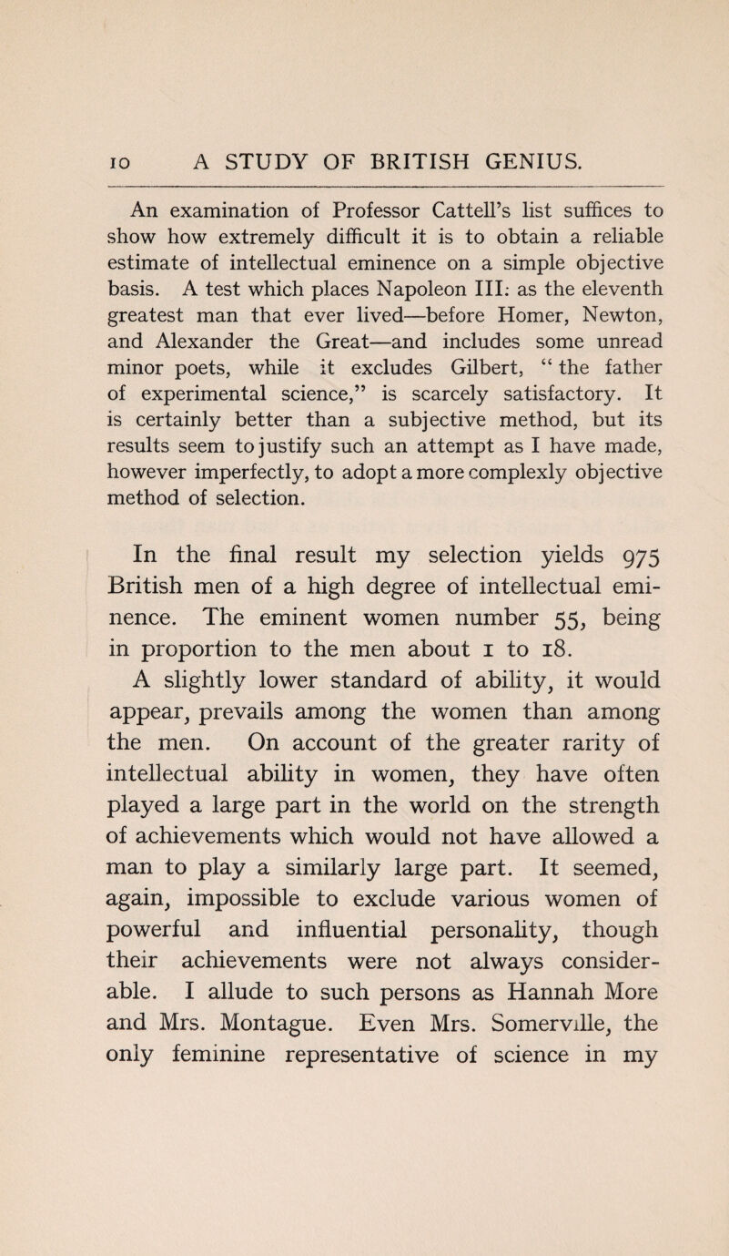 An examination of Professor Cattell’s list suffices to show how extremely difficult it is to obtain a reliable estimate of intellectual eminence on a simple objective basis. A test which places Napoleon III. as the eleventh greatest man that ever lived—before Homer, Newton, and Alexander the Great—and includes some unread minor poets, while it excludes Gilbert, “ the father of experimental science,” is scarcely satisfactory. It is certainly better than a subjective method, but its results seem to justify such an attempt as I have made, however imperfectly, to adopt a more complexly objective method of selection. In the final result my selection yields 975 British men of a high degree of intellectual emi¬ nence. The eminent women number 55, being in proportion to the men about 1 to 18. A slightly lower standard of ability, it would appear, prevails among the women than among the men. On account of the greater rarity of intellectual ability in women, they have often played a large part in the world on the strength of achievements which would not have allowed a man to play a similarly large part. It seemed, again, impossible to exclude various women of powerful and influential personality, though their achievements were not always consider¬ able. I allude to such persons as Hannah More and Mrs. Montague. Even Mrs. Somerville, the only feminine representative of science in my