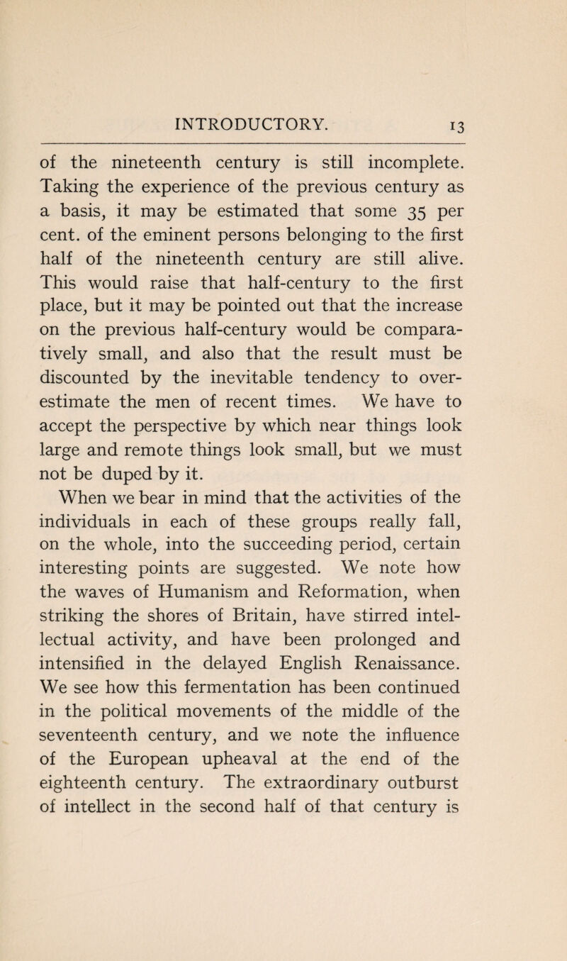 of the nineteenth century is still incomplete. Taking the experience of the previous century as a basis, it may be estimated that some 35 per cent, of the eminent persons belonging to the first half of the nineteenth century are still alive. This would raise that half-century to the first place, but it may be pointed out that the increase on the previous half-century would be compara¬ tively small, and also that the result must be discounted by the inevitable tendency to over¬ estimate the men of recent times. We have to accept the perspective by which near things look large and remote things look small, but we must not be duped by it. When we bear in mind that the activities of the individuals in each of these groups really fall, on the whole, into the succeeding period, certain interesting points are suggested. We note how the waves of Humanism and Reformation, when striking the shores of Britain, have stirred intel¬ lectual activity, and have been prolonged and intensified in the delayed English Renaissance. We see how this fermentation has been continued in the political movements of the middle of the seventeenth century, and we note the influence of the European upheaval at the end of the eighteenth century. The extraordinary outburst of intellect in the second half of that century is