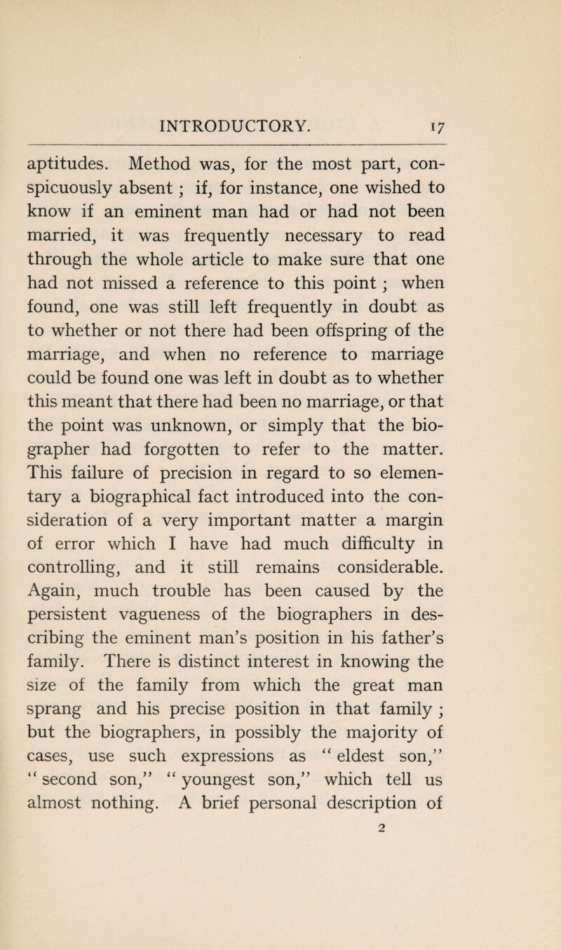 aptitudes. Method was, for the most part, con¬ spicuously absent; if, for instance, one wished to know if an eminent man had or had not been married, it was frequently necessary to read through the whole article to make sure that one had not missed a reference to this point; when found, one was still left frequently in doubt as to whether or not there had been offspring of the marriage, and when no reference to marriage could be found one was left in doubt as to whether this meant that there had been no marriage, or that the point was unknown, or simply that the bio¬ grapher had forgotten to refer to the matter. This failure of precision in regard to so elemen¬ tary a biographical fact introduced into the con¬ sideration of a very important matter a margin of error which I have had much difficulty in controlling, and it still remains considerable. Again, much trouble has been caused by the persistent vagueness of the biographers in des¬ cribing the eminent man’s position in his father’s family. There is distinct interest in knowing the size of the family from which the great man sprang and his precise position in that family ; but the biographers, in possibly the majority of cases, use such expressions as “ eldest son,” “ second son,” “ youngest son,” which tell us almost nothing. A brief personal description of 2