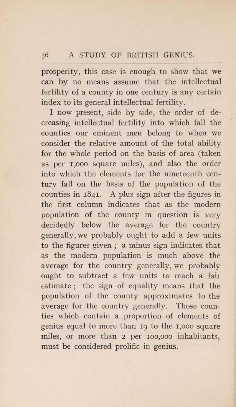 prosperity, this case is enough to show that we can by no means assume that the intellectual fertility of a county in one century is any certain index to its general intellectual fertility. I now present^ side by side, the order of de¬ creasing intellectual fertility into which fall the counties our eminent men belong to when we consider the relative amount of the total ability for the whole period on the basis of area (taken as per 1,000 square miles), and also the order into which the elements for the nineteenth cen¬ tury fall on the basis of the population of the counties in 1841. A plus sign after the figures in the first column indicates that as the modern population of the county in question is very decidedly below the average for the country generally, we probably ought to add a few units to the figures given ; a minus sign indicates that as the modern population is much above the average for the country generally, we probably ought to subtract a few units to reach a fair estimate ; the sign of equality means that the population of the county approximates to the average for the country generally. Those coun¬ ties which contain a proportion of elements of genius equal to more than 19 to the 1,000 square miles, or more than 2 per 100,000 inhabitants, must be considered prolific in genius.