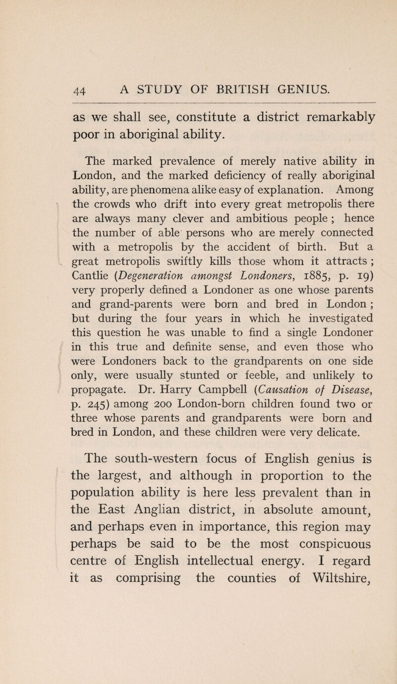 as we shall see, constitute a district remarkably poor in aboriginal ability. The marked prevalence of merely native ability in London, and the marked deficiency of really aboriginal ability, are phenomena alike easy of explanation. Among the crowds who drift into every great metropolis there are always many clever and ambitious people ; hence the number of able persons who are merely connected with a metropolis by the accident of birth. But a great metropolis swiftly kills those whom it attracts ; Cantlie {Degeneration amongst Londoners, 1885, p. 19) very properly defined a Londoner as one whose parents and grand-parents were born and bred in London ; but during the four years in which he investigated this question he was unable to find a single Londoner in this true and definite sense, and even those who were Londoners back to the grandparents on one side only, were usually stunted or feeble, and unlikely to propagate. Dr. Harry Campbell {Causation of Disease, p. 245) among 200 London-born children found two or three whose parents and grandparents were born and bred in London, and these children were very delicate. The south-western focus of English genius is the largest, and although in proportion to the population ability is here less prevalent than in the East Anglian district, in absolute amount, and perhaps even in importance, this region may perhaps be said to be the most conspicuous centre of English intellectual energy. I regard it as comprising the counties of Wiltshire,