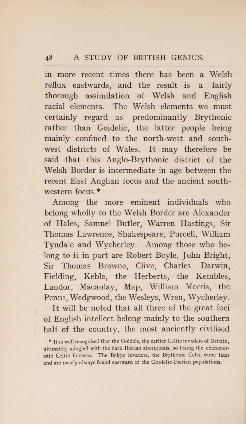 in more recent times there has been a Welsh reflux eastwards, and the result is a fairly thorough assimilation of Welsh and English racial elements. The Welsh elements we must certainly regard as predominantly Brythonic rather than Goidelic, the latter people being mainly confined to the north-west and south¬ west districts of Wales. It may therefore be said that this Anglo-Brythonic district of the Welsh Border is intermediate in age between the recent East Anglian focus and the ancient south¬ western focus.* Among the more eminent individuals who belong wholly to the Welsh Border are Alexander of Hales, Samuel Butler, Warren Hastings, Sir Thomas Lawrence, Shakespeare, Purcell, William Tynda’e and Wycherley. Among those who be¬ long to it in part are Robert Boyle, John Bright, Sir Thomas Browne, Clive, Charles Darwin, Fielding, Keble, the Herberts, the Kembles, Landor, Macaulay, Map, William Morris, the Penns, Wedgwood, the Wesleys, Wren, Wycherley. It will be noted that all three of the great foci of English intellect belong mainly to the southern half of the country, the most anciently civilised * It is well recognised that the Goidels, the earlier Celtic invaders of Britain, ultimately mingled with the dark Iberian aboriginals, so losing the character¬ istic Celtic fairness. The Belgic invaders, the Brythonic Celts, came later and are nearly always found eastward of the Goidelic-Iberian populations.