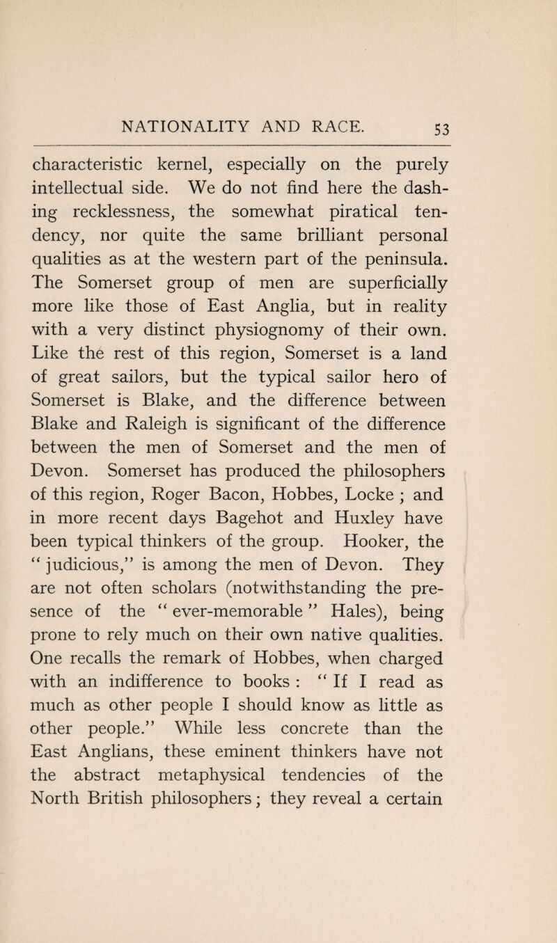 characteristic kernel, especially on the purely intellectual side. We do not find here the dash¬ ing recklessness, the somewhat piratical ten¬ dency, nor quite the same brilliant personal qualities as at the western part of the peninsula. The Somerset group of men are superficially more like those of East Anglia, but in reality with a very distinct physiognomy of their own. Like the rest of this region, Somerset is a land of great sailors, but the typical sailor hero of Somerset is Blake, and the difference between Blake and Raleigh is significant of the difference between the men of Somerset and the men of Devon. Somerset has produced the philosophers of this region, Roger Bacon, Hobbes, Locke ; and in more recent days Bagehot and Huxley have been typical thinkers of the group. Hooker, the “ judicious,” is among the men of Devon. They are not often scholars (notwithstanding the pre¬ sence of the “ ever-memorable ” Hales), being prone to rely much on their own native qualities. One recalls the remark of Hobbes, when charged with an indifference to books : “ If I read as much as other people I should know as little as other people.” While less concrete than the East Anglians, these eminent thinkers have not the abstract metaphysical tendencies of the North British philosophers; they reveal a certain