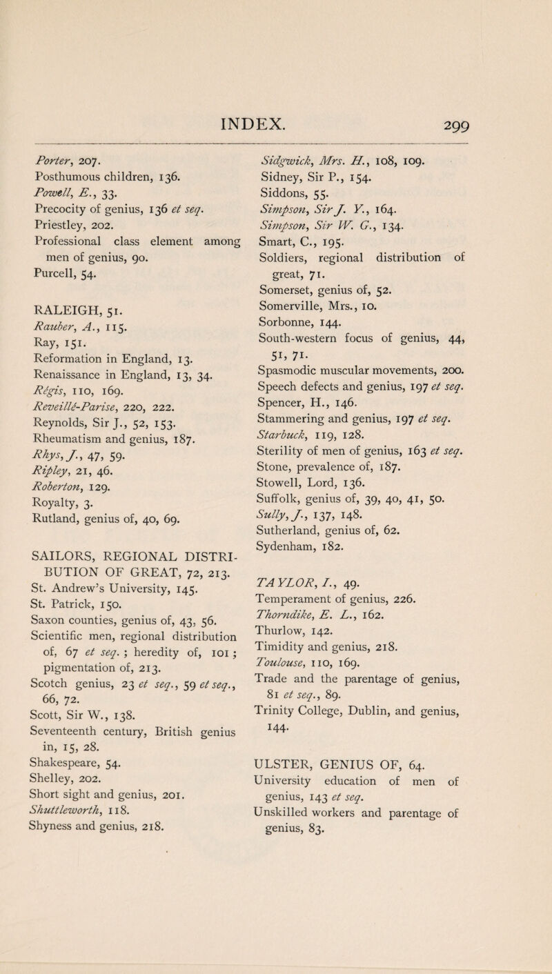 Porter, 207. Posthumous children, 136. Powell, E., 33. Precocity of genius, 136 et seq. Priestley, 202. Professional class element among men of genius, 90. Purcell, 54. RALEIGH, 51. R aider, A., 115. Ray, 151. Reformation in England, 13. Renaissance in England, 13, 34. Regis, no, 169. Reveilli-Parise, 220, 222. Reynolds, Sir J., 52, 153. Rheumatism and genius, 187. Rhys, J., 47, 59. Ripley, 21, 46. Roberton, 129. Royalty, 3. Rutland, genius of, 40, 69. SAILORS, REGIONAL DISTRI¬ BUTION OF GREAT, 72, 213. St. Andrew’s University, 145. St. Patrick, 150. Saxon counties, genius of, 43, 56. Scientific men, regional distribution of, 67 et seq. ; heredity of, 101 ; pigmentation of, 213. Scotch genius, 23 et seq., 59 et seq., 66, 72. Scott, Sir W., 138. Seventeenth century, British genius in, 15, 28. Shakespeare, 54. Shelley, 202. Short sight and genius, 201. Shuttleworth, 118. Shyness and genius, 218. Sidgwick, Mrs. H’., 108, 109. Sidney, Sir P., 154. Siddons, 55. Simpson, Sir J. Y., 164. Simpson, Sir IV. G., 134. Smart, C., 195. Soldiers, regional distribution of great, 71. Somerset, genius of, 52. Somerville, Mrs., 10. Sorbonne, 144. South-western focus of genius, 44, 5U 7i- Spasmodic muscular movements, 200. Speech defects and genius, 197 et seq. Spencer, H., 146. Stammering and genius, 197 et seq. Stai'buck, 119, 128. Sterility of men of genius, 163 et seq. Stone, prevalence of, 187. Stowell, Lord, 136. Suffolk, genius of, 39, 40, 41, 50. Sully, J., 137, 148. Sutherland, genius of, 62. Sydenham, 182. TAYLOR, /., 49. Temperament of genius, 226. Thorndike, E. L., 162. Thurlow, 142. Timidity and genius, 218. Toulouse, no, 169. Trade and the parentage of genius, 81 et seq., 89. Trinity College, Dublin, and genius, 144- ULSTER, GENIUS OF, 64. University education of men of genius, 143 et seq. Unskilled workers and parentage of genius, 83.