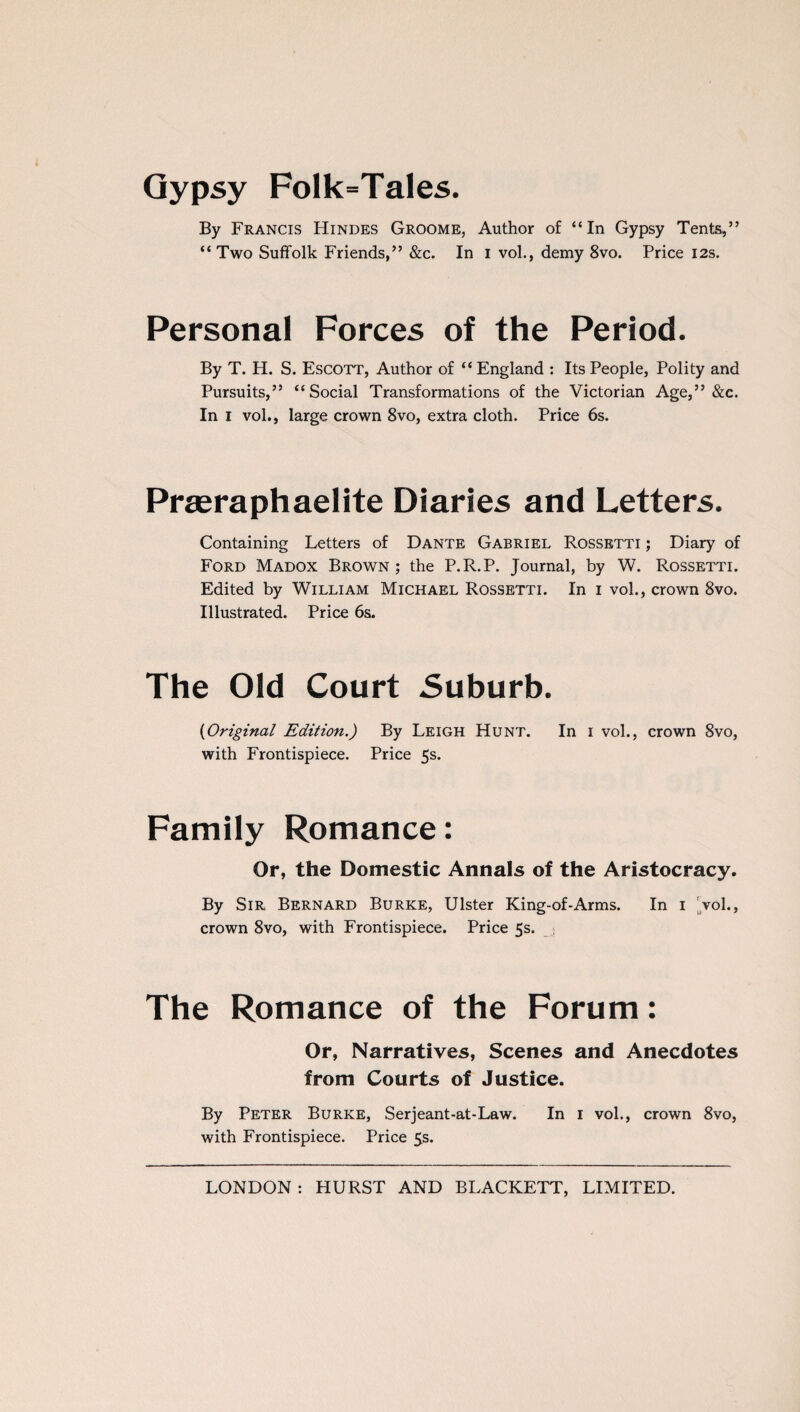 Gypsy Folk=Tales. By Francis Hindes Groome, Author of “In Gypsy Tents,” “Two Suffolk Friends,” &c. In I vol., demy 8vo. Price 12s. Personal Forces of the Period. By T. H. S. Escott, Author of “ England : Its People, Polity and Pursuits,” “Social Transformations of the Victorian Age,” &c. In 1 vol., large crown 8vo, extra cloth. Price 6s. Praeraphaelite Diaries and Letters. Containing Letters of Dante Gabriel Rossetti ; Diary of Ford Madox Brown ; the P.R.P. Journal, by W. Rossetti. Edited by William Michael Rossetti. In 1 vol., crown 8vo. Illustrated. Price 6s. The Old Court Suburb. (1Original Edition.) By Leigh Hunt. In 1 vol., crown 8vo, with Frontispiece. Price 5s. Family Romance: Or, the Domestic Annals of the Aristocracy. By Sir Bernard Burke, Ulster King-of-Arms. In 1 vol., crown 8vo, with Frontispiece. Price 5s. The Romance of the Forum: Or, Narratives, Scenes and Anecdotes from Courts of Justice. By Peter Burke, Serjeant-at-Law. In 1 vol., crown 8vo, with Frontispiece. Price 5s.