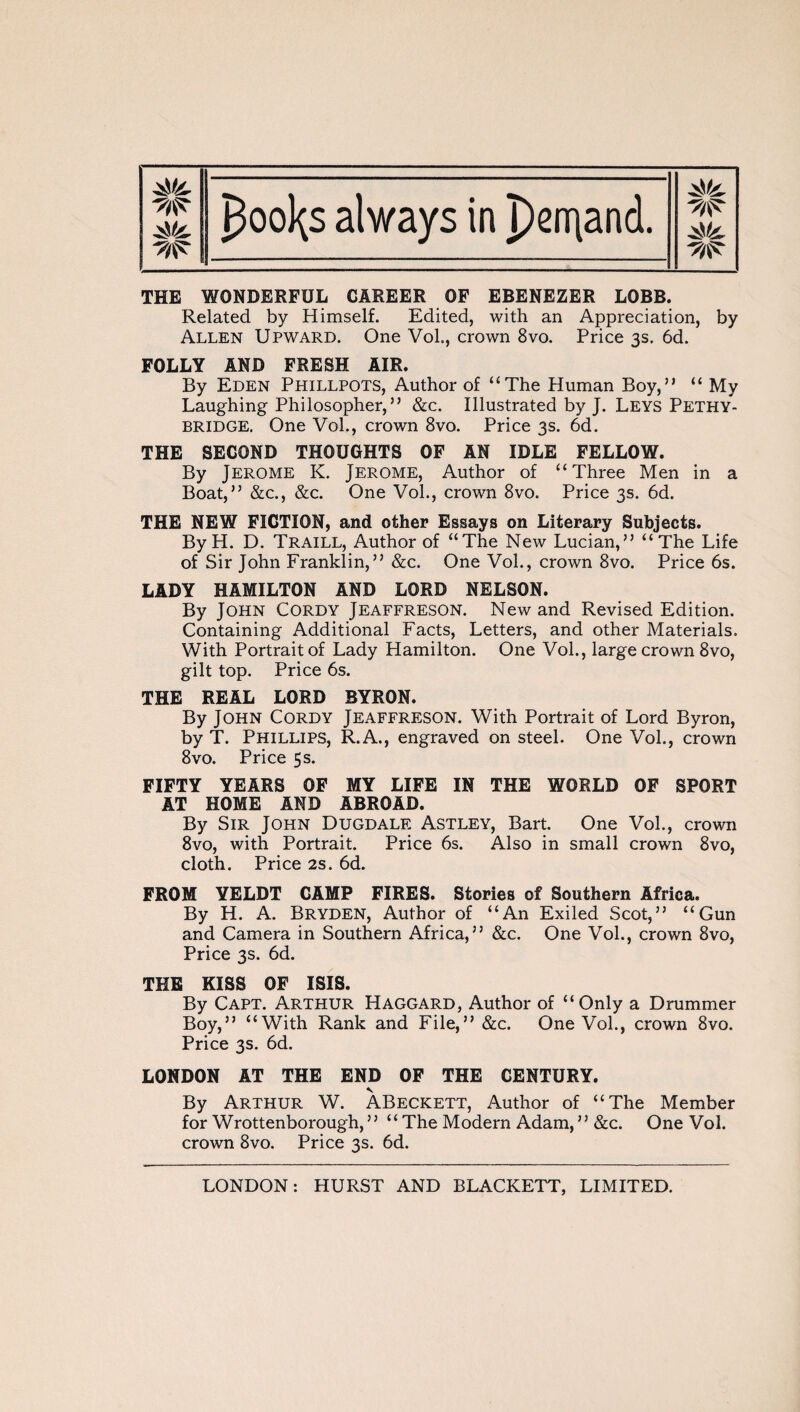 THE WONDERFUL CAREER OF EBENEZER LOBB. Related by Himself. Edited, with an Appreciation, by Allen Upward. One Vol., crown 8vo. Price 3s. 6d. FOLLY AND FRESH AIR. By Eden Phillpots, Author of “The Human Boy,” “ My Laughing Philosopher,” &c. Illustrated by J. Leys Pethy- bridge. One Vol., crown 8vo. Price 3s. 6d. THE SECOND THOUGHTS OF AN IDLE FELLOW. By Jerome K. Jerome, Author of “Three Men in a Boat,” &c., &c. One Vol., crown 8vo. Price 3s. 6d. THE NEW FICTION, and other Essays on Literary Subjects. By H. D. Traill, Author of “The New Lucian,” “The Life of Sir John Franklin,” &c. One Vol., crown 8vo. Price 6s. LADY HAMILTON AND LORD NELSON. By John Cordy Jeaffreson. New and Revised Edition. Containing Additional Facts, Letters, and other Materials. With Portrait of Lady Hamilton. One Vol., large crown 8vo, gilt top. Price 6s. THE REAL LORD BYRON. By John Cordy Jeaffreson. With Portrait of Lord Byron, by T. Phillips, R.A., engraved on steel. One Vol., crown 8vo. Price 5s. FIFTY YEARS OF MY LIFE IN THE WORLD OF SPORT AT HOME AND ABROAD. By Sir John Dugdale Astley, Bart. One Vol., crown 8vo, with Portrait. Price 6s. Also in small crown 8vo, cloth. Price 2s. 6d. FROM YELDT CAMP FIRES. Stories of Southern Africa. By H. A. Bryden, Author of “An Exiled Scot,” “Gun and Camera in Southern Africa,” &c. One Vol., crown 8vo, Price 3s. 6d. THE KISS OF ISIS. By Capt. Arthur Haggard, Author of “Only a Drummer Boy,” “With Rank and File,” &c. One Vol., crown 8vo. Price 3s. 6d. LONDON AT THE END OF THE CENTURY. By Arthur W. ABeckett, Author of “The Member for Wrottenborough, ” “ The Modern Adam, ” &c. One Vol. crown 8vo. Price 3s. 6d.