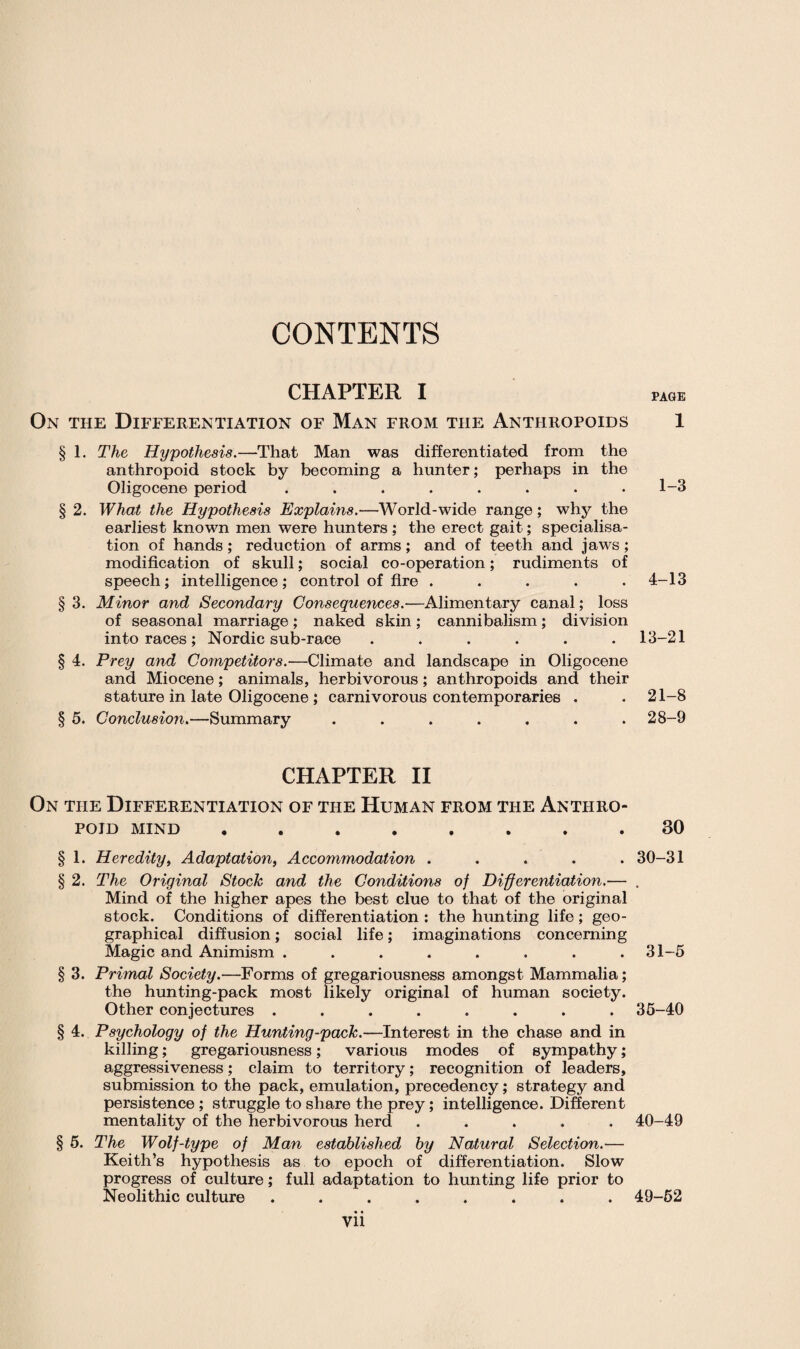 CONTENTS CHAPTER I On the Differentiation of Man from the Anthropoids § 1. The Hypothesis.—That Man was differentiated from the anthropoid stock by becoming a hunter; perhaps in the Oligocene period ........ § 2. What the Hypothesis Explains.—World-wide range; why the earliest known men were hunters ; the erect gait; specialisa¬ tion of hands; reduction of arms; and of teeth and jaws; modification of skull; social co-operation; rudiments of speech; intelligence ; control of fire ..... § 3. Minor and Secondary Consequences.—Alimentary canal; loss of seasonal marriage ; naked skin ; cannibalism ; division into races ; Nordic sub-race ...... § 4. Prey and Competitors.—Climate and landscape in Oligocene and Miocene; animals, herbivorous; anthropoids and their stature in late Oligocene ; carnivorous contemporaries . § 5. Conclusion.—Summary ....... CHAPTER II On the Differentiation of the Human from the Anthro¬ poid mind ........ § 1. Heredity, Adaptation, Accommodation ..... § 2. The Original Stock and the Conditions of Differentiation.— Mind of the higher apes the best clue to that of the original stock. Conditions of differentiation : the hunting life; geo¬ graphical diffusion; social life; imaginations concerning Magic and Animism ........ § 3. Primal Society.—Forms of gregariousness amongst Mammalia; the hunting-pack most likely original of human society. Other conjectures ........ § 4. Psychology of the Hunting-pack.—Interest in the chase and in killing; gregariousness; various modes of sympathy; aggressiveness; claim to territory; recognition of leaders, submission to the pack, emulation, precedency; strategy and persistence; struggle to share the prey; intelligence. Different mentality of the herbivorous herd ..... § 5. The Wolf-type of Man established by Natural Selection.-— Keith’s hypothesis as to epoch of differentiation. Slow progress of culture; full adaptation to hunting life prior to Neolithic culture ........ vii PAGE 1 1-3 4-13 13-21 21-8 28-9 30 30-31 31-5 35-40 40-49 49-52