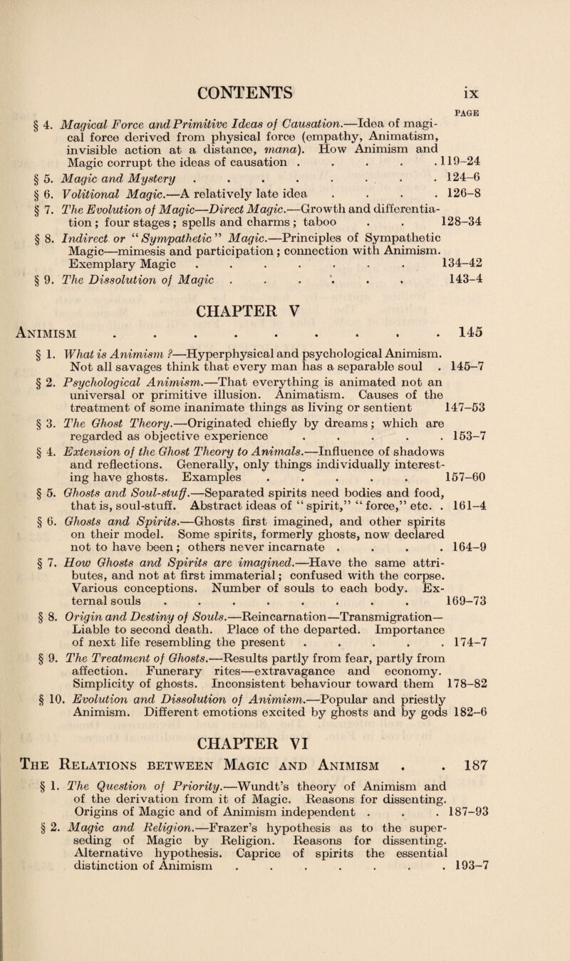 PAGE § 4. Magical Force and Primitive Ideas of Causation.—Idea of magi¬ cal force derived from physical force (empathy, Animatism, invisible action at a distance, mana). How Animism and Magic corrupt the ideas of causation .... .119-24 § 5. Magic and Mystery . . . . . . , . 124-6 § 6. Volitional Magic.—A relatively late idea .... 126-8 § 7. The Evolution of Magic—Direct Magic.—Growth and differentia¬ tion; four stages ; spells and charms ; taboo . . 128-34 § 8. Indirect or “ Sympathetic ” Magic.—Principles of Sympathetic Magic—mimesis and participation; connection with Animism. Exemplary Magic ....... 134-42 § 9. The Dissolution of Magic ...... 143-4 CHAPTER V Animism ......... 145 § 1. What is Animism ?—Hyperphysical and psychological Animism. Not all savages think that every man has a separable soul . 145-7 § 2. Psychological Animism.—That everything is animated not an universal or primitive illusion. Animatism. Causes of the treatment of some inanimate things as living or sentient 147-53 § 3. The Ghost Theory.—Originated chiefly by dreams; which are regarded as objective experience ..... 153-7 § 4. Extension of the Ghost Theory to Animals.—Influence of shadows and reflections. Generally, only things individually interest¬ ing have ghosts. Examples ..... 157-60 § 5. Ghosts and Soul-stuff.—Separated spirits need bodies and food, that is, soul-stuff. Abstract ideas of “ spirit,” “ force,” etc. . 161-4 § 6. Ghosts and Spirits.—Ghosts first imagined, and other spirits on their model. Some spirits, formerly ghosts, now declared not to have been ; others never incarnate .... 164-9 § 7. How Ghosts and Spirits are imagined.—Have the same attri¬ butes, and not at first immaterial; confused with the corpse. Various conceptions. Number of souls to each body. Ex¬ ternal souls ........ 169-73 § 8. Origin and Destiny of Souls.—Reincarnation—Transmigration- Liable to second death. Place of the departed. Importance of next life resembling the present ..... 174-7 § 9. The Treatment of Ghosts.—Results partly from fear, partly from affection. Funerary rites—extravagance and economy. Simplicity of ghosts. Inconsistent behaviour toward them 178-82 § 10. Evolution and Dissolution of Animism.—Popular and priestly Animism. Different emotions excited by ghosts and by gods 182-6 CHAPTER VI The Relations between Magic and Animism . .187 § 1. The Question of Priority.—Wundt’s theory of Animism and of the derivation from it of Magic. Reasons for dissenting. Origins of Magic and of Animism independent . . . 187-93 § 2. Magic and Religion.—Frazer’s hypothesis as to the super¬ seding of Magic by Religion. Reasons for dissenting. Alternative hypothesis. Caprice of spirits the essential distinction of Animism ....... 193-7