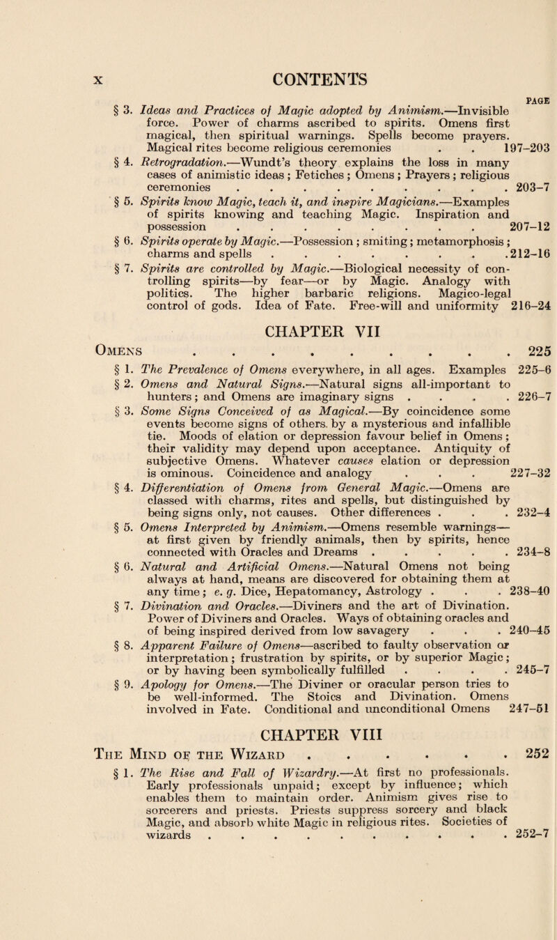 PAGE § 3. Ideas and Practices of Magic adopted by Animism.—Invisible force. Power of charms ascribed to spirits. Omens first magical, then spiritual warnings. Spells become prayers. Magical rites become religious ceremonies . . 197-203 § 4. Retrogradation.—Wundt’s theory explains the loss in many cases of animistic ideas ; Fetiches ; Omens ; Prayers ; religious ceremonies ......... 203-7 § 5. Spirits know Magic, teach it, and inspire Magicians.—Examples of spirits knowing and teaching Magic. Inspiration and possession ........ 207-12 § 6. Spirits operate by Magic.—Possession ; smiting; metamorphosis ; charms and spells ....... .212-16 § 7. Spirits are controlled by Magic.—Biological necessity of con¬ trolling spirits—by fear—or by Magic. Analogy with politics. The higher barbaric religions. Magico-legal control of gods. Idea of Fate. Free-will and uniformity 216-24 CHAPTER VII Omens.225 § 1. The Prevalence of Omens everywhere, in all ages. Examples 225-6 § 2. Omens and Natural Signs.—Natural signs all-important to hunters; and Omens are imaginary signs .... 226-7 § 3. Some Signs Conceived of as Magical.—By coincidence some events become signs of others, by a mysterious and infallible tie. Moods of elation or depression favour belief in Omens; their validity may depend upon acceptance. Antiquity of subjective Omens. Whatever causes elation or depression is ominous. Coincidence and analogy . . . 227-32 § 4. Differentiation of Omens from General Magic.—Omens are classed with charms, rites and spells, but distinguished by being signs only, not causes. Other differences . . . 232-4 § 5. Omens Interpreted by Animism.—Omens resemble warnings— at first given by friendly animals, then by spirits, hence connected with Oracles and Dreams ..... 234-8 § 6. Natural and Artificial Omens.—Natural Omens not being always at hand, means are discovered for obtaining them at any time ; e. g. Dice, Hepatomancy, Astrology . . . 238-40 § 7. Divination and Oracles.—Diviners and the art of Divination. Power of Diviners and Oracles. Ways of obtaining oracles and of being inspired derived from low savagery . . . 240-45 § 8. Apparent Failure of Omens—ascribed to faulty observation or interpretation; frustration by spirits, or by superior Magic; or by having been symbolically fulfilled .... 245-7 § 9. Apology for Omens.—The Diviner or oracular person tries to be well-informed. The Stoics and Divination. Omens involved in Fate. Conditional and unconditional Omens 247-51 CHAPTER VIII The Mind of the Wizard ...... 252 § 1. The Rise and Fall of Wizardry.—At first no professionals. Early professionals unpaid; except by influence; which enables them to maintain order. Animism gives rise to sorcerers and priests. Priests suppress sorcery and black Magic, and absorb white Magic in religious rites. Societies of wizards .......... 252-7