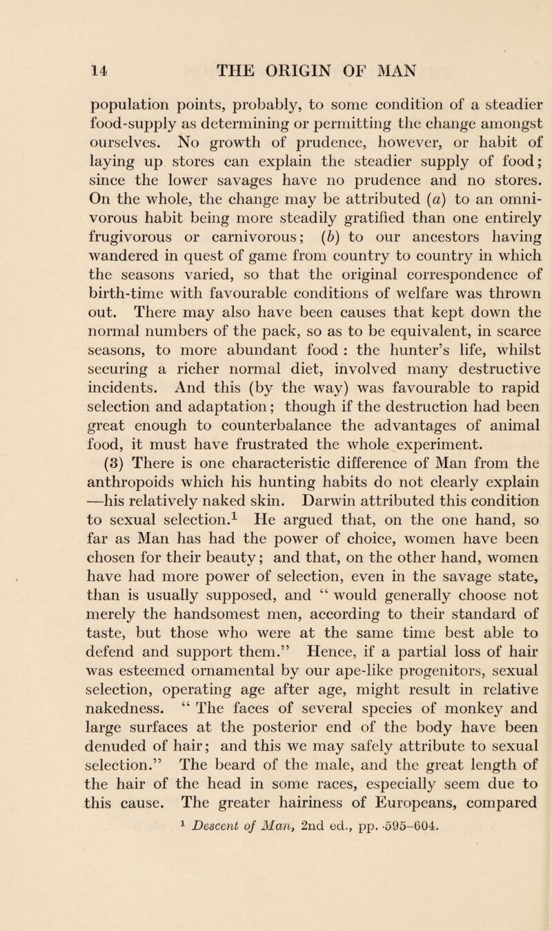 population points, probably, to some condition of a steadier food-supply as determining or permitting the change amongst ourselves. No growth of prudence, however, or habit of laying up stores can explain the steadier supply of food ; since the lower savages have no prudence and no stores. On the whole, the change may be attributed (a) to an omni¬ vorous habit being more steadily gratified than one entirely frugivorous or carnivorous; (b) to our ancestors having wandered in quest of game from country to country in which the seasons varied, so that the original correspondence of birth-time with favourable conditions of welfare was thrown out. There may also have been causes that kept down the normal numbers of the pack, so as to be equivalent, in scarce seasons, to more abundant food : the hunter’s life, whilst securing a richer normal diet, involved many destructive incidents. And this (by the way) was favourable to rapid selection and adaptation; though if the destruction had been great enough to counterbalance the advantages of animal food, it must have frustrated the whole experiment. (3) There is one characteristic difference of Man from the anthropoids which his hunting habits do not clearly explain —his relatively naked skin. Darwin attributed this condition to sexual selection.1 He argued that, on the one hand, so far as Man has had the power of choice, women have been chosen for their beauty; and that, on the other hand, women have had more power of selection, even in the savage state, than is usually supposed, and “ would generally choose not merely the handsomest men, according to their standard of taste, but those who were at the same time best able to defend and support them.” Hence, if a partial loss of hair was esteemed ornamental by our ape-like progenitors, sexual selection, operating age after age, might result in relative nakedness. “ The faces of several species of monkey and large surfaces at the posterior end of the body have been denuded of hair; and this we may safely attribute to sexual selection.” The beard of the male, and the great length of the hair of the head in some races, especially seem due to this cause. The greater hairiness of Europeans, compared 1 Descent of Man, 2nd ed., pp. -595-604.