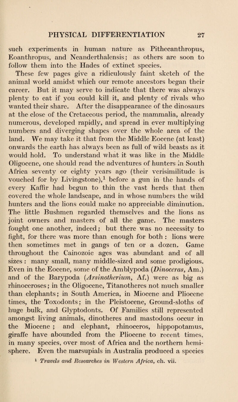 such experiments in human nature as Pithecanthropus, Eoanthropus, and Neanderthalensis; as others are soon to follow them into the Hades of extinct species. These few pages give a ridiculously faint sketch of the animal world amidst which our remote ancestors began their career. But it may serve to indicate that there was always plenty to eat if you could kill it, and plenty of rivals who wanted their share. After the disappearance of the dinosaurs at the close of the Cretaceous period, the mammalia, already numerous, developed rapidly, and spread in ever multiplying numbers and diverging shapes over the whole area of the land. We may take it that from the Middle Eocene (at least) onwards the earth has always been as full of wild beasts as it would hold. To understand what it was like in the Middle Oligocene, one should read the adventures of hunters in South Africa seventy or eighty years ago (their verisimilitude is vouched for by Livingstone),1 before a gun in the hands of every Kaffir had begun to thin the vast herds that then covered the whole landscape, and in whose numbers the wild hunters and the lions could make no appreciable diminution. The little Bushmen regarded themselves and the lions as joint owners and masters of all the game. The masters fought one another, indeed; but there was no necessity to fight, for there was more than enough for both : lions were then sometimes met in gangs of ten or a dozen. Game throughout the Cainozoic ages was abundant and of all sizes : many small, many middle-sized and some prodigious. Even in the Eocene, some of the Amblypoda (Dinoceras, Am.) and of the Barypoda (Arsinotherium, Af.) were as big as rhinoceroses; in the Oligocene, Titanotheres not much smaller than elephants; in South America, in Miocene and Pliocene times, the Toxodonts; in the Pleistocene, Ground-sloths of huge bulk, and Glyptodonts. Of Families still represented amongst living animals, dinotheres and mastodons occur in the Miocene ; and elephant, rhinoceros, hippopotamus, giraffe have abounded from the Pliocene to recent times, in many species, over most of Africa and the northern hemi¬ sphere. Even the marsupials in Australia produced a species 1 Travels and Researches in Western Africa, ch. vii.