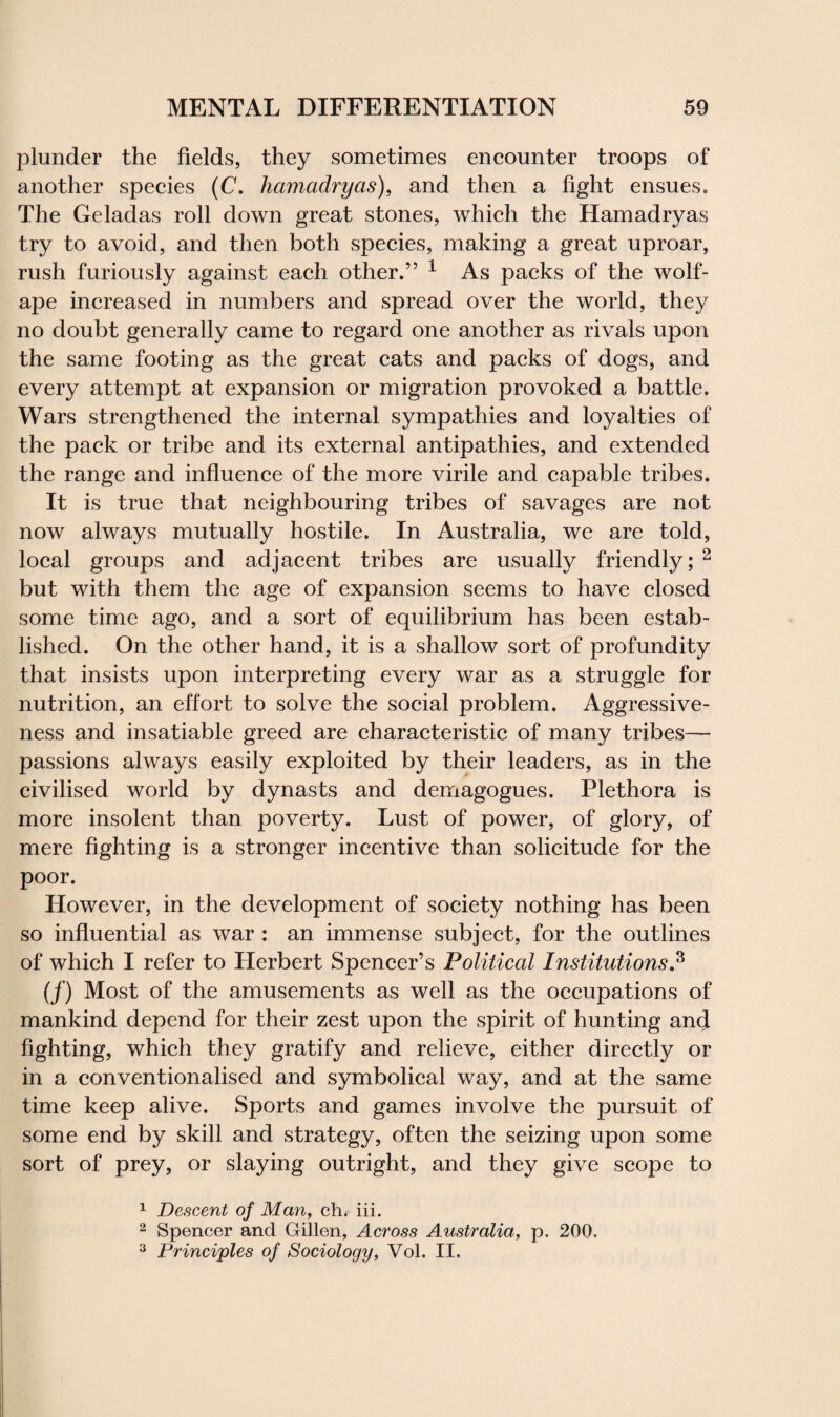 plunder the fields, they sometimes encounter troops of another species (C. hamadryas), and then a fight ensues. The Geladas roll down great stones, which the Hamadryas try to avoid, and then both species, making a great uproar, rush furiously against each other.” 1 As packs of the wolf- ape increased in numbers and spread over the world, they no doubt generally came to regard one another as rivals upon the same footing as the great cats and packs of dogs, and every attempt at expansion or migration provoked a battle. Wars strengthened the internal sympathies and loyalties of the pack or tribe and its external antipathies, and extended the range and influence of the more virile and capable tribes. It is true that neighbouring tribes of savages are not now always mutually hostile. In Australia, we are told, local groups and adjacent tribes are usually friendly; 2 but with them the age of expansion seems to have closed some time ago, and a sort of equilibrium has been estab¬ lished. On the other hand, it is a shallow sort of profundity that insists upon interpreting every war as a struggle for nutrition, an effort to solve the social problem. Aggressive¬ ness and insatiable greed are characteristic of many tribes— passions always easily exploited by their leaders, as in the civilised world by dynasts and demagogues. Plethora is more insolent than poverty. Lust of power, of glory, of mere fighting is a stronger incentive than solicitude for the poor. However, in the development of society nothing has been so influential as war : an immense subject, for the outlines of which I refer to Herbert Spencer’s Political Institutions.3 (/) Most of the amusements as well as the occupations of mankind depend for their zest upon the spirit of hunting and fighting, which they gratify and relieve, either directly or in a conventionalised and symbolical way, and at the same time keep alive. Sports and games involve the pursuit of some end by skill and strategy, often the seizing upon some sort of prey, or slaying outright, and they give scope to 1 Descent of Man, ch. iii. 2 Spencer and Gillen, Across Australia, p. 200. 3 Principles of Sociology, Vol. II.