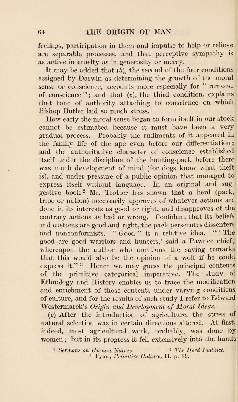 feelings, participation in them and impulse to help or relieve are separable processes, and that perceptive sympathy is as active in cruelty as in generosity or mercy. It may be added that (b), the second of the four conditions assigned by Darwin as determining the growth of the moral sense or conscience, accounts more especially for 44 remorse of conscience”; and that (c), the third condition, explains that tone of authority attaching to conscience on which Bishop Butler laid so much stress.1 How early the moral sense began to form itself in our stock cannot be estimated because it must have been a very gradual process. Probably the rudiments of it appeared in the family life of the ape even before our differentiation; and the authoritative character of conscience established itself under the discipline of the hunting-pack before there was much development of mind (for dogs know what theft is), and under pressure of a public opinion that managed to express itself without language. In an original and sug¬ gestive book 2 Mr. Trotter has shown that a herd (pack, tribe or nation) necessarily approves of whatever actions are done in its interests as good or right, and disapproves of the contrary actions as bad or wrong. Confident that its beliefs and customs are good and right, the pack persecutes dissenters and nonconformists. 44 Good ” is a relative idea. 44 4 The good are good warriors and hunters,’ said a Pawnee chief; whereupon the author who mentions the saying remarks that this would also be the opinion of a wolf if he could express it.” 3 Hence we may guess the principal contents of the primitive categorical imperative. The study of Ethnology and Histoiy enables us to trace the modification and enrichment of those contents under varying conditions of culture, and for the results of such study I refer to Edward Westermarck’s Origin and Development of Moral Ideas. (c) After the introduction of agriculture, the stress of natural selection was in certain directions altered. At first, indeed, most agricultural work, probably, was done by women; but in its progress it fell extensively into the hands 1 Sermons on Human Nature. 2 The Herd Instinct. 3 Tylor, Primitive Culture, II. p. 89.