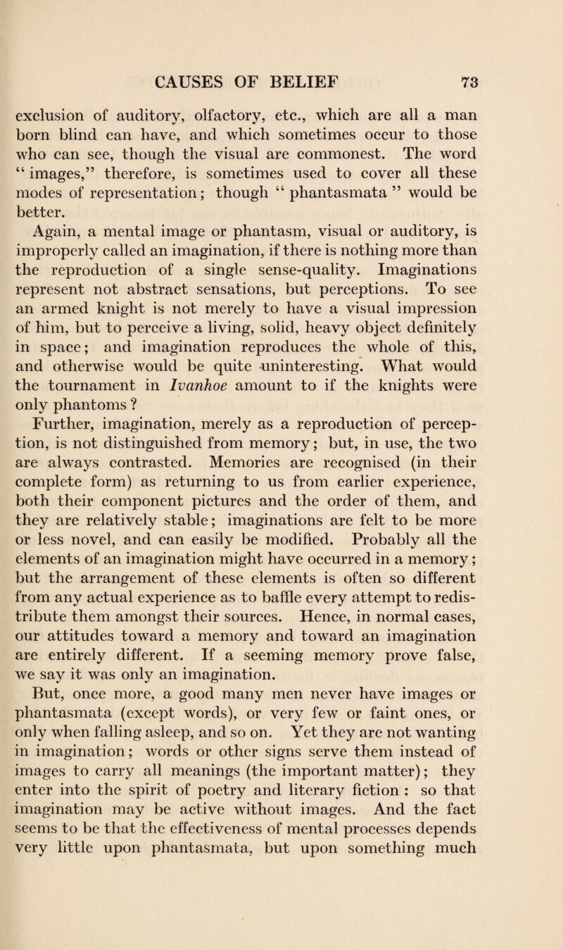 exclusion of auditory, olfactory, etc., which are all a man born blind can have, and which sometimes occur to those who can see, though the visual are commonest. The word “ images,” therefore, is sometimes used to cover all these modes of representation; though “ phantasmata ” would be better. Again, a mental image or phantasm, visual or auditory, is improperly called an imagination, if there is nothing more than the reproduction of a single sense-quality. Imaginations represent not abstract sensations, but perceptions. To see an armed knight is not merely to have a visual impression of him, but to perceive a living, solid, heavy object definitely in space; and imagination reproduces the whole of this, and otherwise would be quite uninteresting. What would the tournament in Ivanhoe amount to if the knights were only phantoms ? Further, imagination, merely as a reproduction of percep¬ tion, is not distinguished from memory; but, in use, the two are always contrasted. Memories are recognised (in their complete form) as returning to us from earlier experience, both their component pictures and the order of them, and they are relatively stable; imaginations are felt to be more or less novel, and can easily be modified. Probably all the elements of an imagination might have occurred in a memory; but the arrangement of these elements is often so different from any actual experience as to baffle every attempt to redis¬ tribute them amongst their sources. Hence, in normal cases, our attitudes toward a memory and toward an imagination are entirely different. If a seeming memory prove false, we say it was only an imagination. But, once more, a good many men never have images or phantasmata (except words), or very few or faint ones, or only when falling asleep, and so on. Yet they are not wanting in imagination; words or other signs serve them instead of images to carry all meanings (the important matter); they enter into the spirit of poetry and literary fiction : so that imagination may be active without images. And the fact seems to be that the effectiveness of mental processes depends very little upon phantasmata, but upon something much