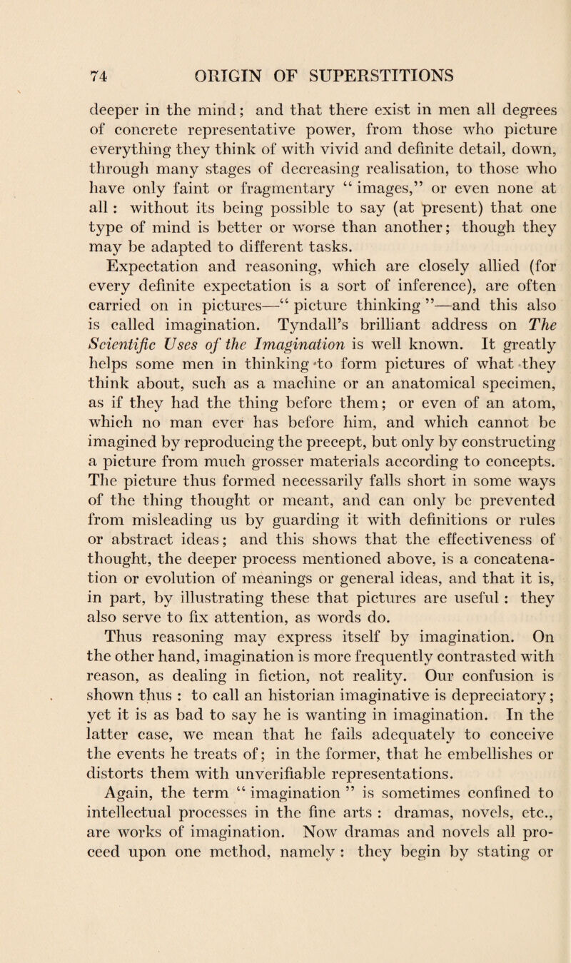 deeper in the mind; and that there exist in men all degrees of concrete representative power, from those who picture everything they think of with vivid and definite detail, down, through many stages of decreasing realisation, to those who have only faint or fragmentary “ images,” or even none at all : without its being possible to say (at present) that one type of mind is better or worse than another; though they may be adapted to different tasks. Expectation and reasoning, which are closely allied (for every definite expectation is a sort of inference), are often carried on in pictures—“ picture thinking ”—and this also is called imagination. Tyndall’s brilliant address on The Scientific Uses of the Imagination is well known. It greatly helps some men in thinking do form pictures of what they think about, such as a machine or an anatomical specimen, as if they had the thing before them; or even of an atom, which no man ever has before him, and which cannot be imagined by reproducing the precept, but only by constructing a picture from much grosser materials according to concepts. The picture thus formed necessarily falls short in some ways of the thing thought or meant, and can only be prevented from misleading us by guarding it with definitions or rules or abstract ideas; and this shows that the effectiveness of thought, the deeper process mentioned above, is a concatena¬ tion or evolution of meanings or general ideas, and that it is, in part, by illustrating these that pictures are useful: they also serve to fix attention, as words do. Thus reasoning may express itself by imagination. On the other hand, imagination is more frequently contrasted with reason, as dealing in fiction, not reality. Our confusion is shown thus : to call an historian imaginative is depreciatory; yet it is as bad to say he is wanting in imagination. In the latter case, we mean that he fails adequately to conceive the events he treats of; in the former, that he embellishes or distorts them with unverifiable representations. Again, the term “ imagination ” is sometimes confined to intellectual processes in the fine arts : dramas, novels, etc., are works of imagination. Now dramas and novels all pro¬ ceed upon one method, namely : they begin by stating or