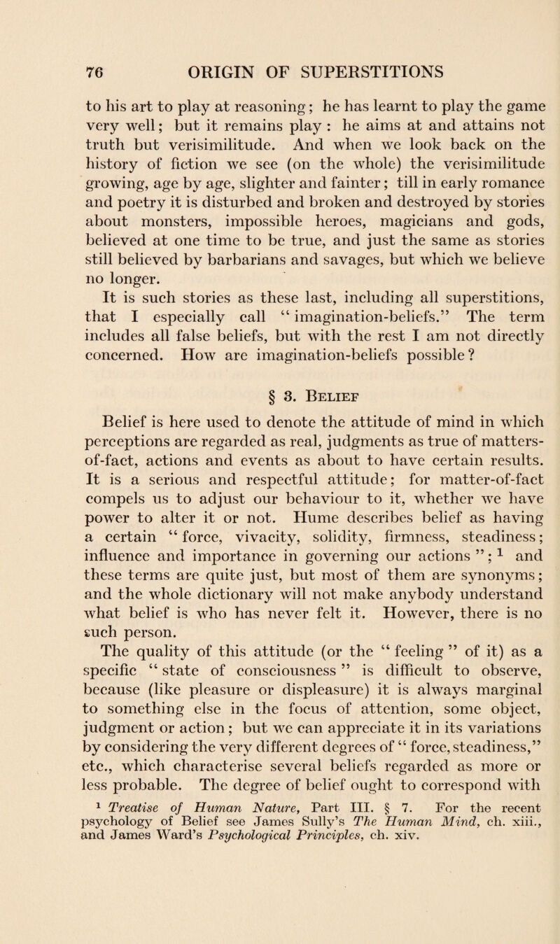 to his art to play at reasoning; he has learnt to play the game very well; but it remains play : he aims at and attains not truth but verisimilitude. And when we look back on the history of fiction we see (on the whole) the verisimilitude growing, age by age, slighter and fainter; till in early romance and poetry it is disturbed and broken and destroyed by stories about monsters, impossible heroes, magicians and gods, believed at one time to be true, and just the same as stories still believed by barbarians and savages, but which we believe no longer. It is such stories as these last, including all superstitions, that I especially call “ imagination-beliefs.” The term includes all false beliefs, but with the rest I am not directly concerned. How are imagination-beliefs possible? § 3. Belief Belief is here used to denote the attitude of mind in which perceptions are regarded as real, judgments as true of matters- of-fact, actions and events as about to have certain results. It is a serious and respectful attitude; for matter-of-fact compels us to adjust our behaviour to it, whether we have power to alter it or not. Hume describes belief as having a certain “force, vivacity, solidity, firmness, steadiness; influence and importance in governing our actions ”; 1 and these terms are quite just, but most of them are synonyms; and the whole dictionary will not make anybody understand what belief is who has never felt it. However, there is no such person. The quality of this attitude (or the “ feeling ” of it) as a specific “ state of consciousness ” is difficult to observe, because (like pleasure or displeasure) it is always marginal to something else in the focus of attention, some object, judgment or action; but we can appreciate it in its variations by considering the very different degrees of “ force, steadiness,” etc., which characterise several beliefs regarded as more or less probable. The degree of belief ought to correspond with 1 Treatise of Human Nature, Part III. § 7. For the recent psychology of Belief see James Sully’s The Human Mind, ch. xiii., and James Ward’s Psychological Principles, ch. xiv.