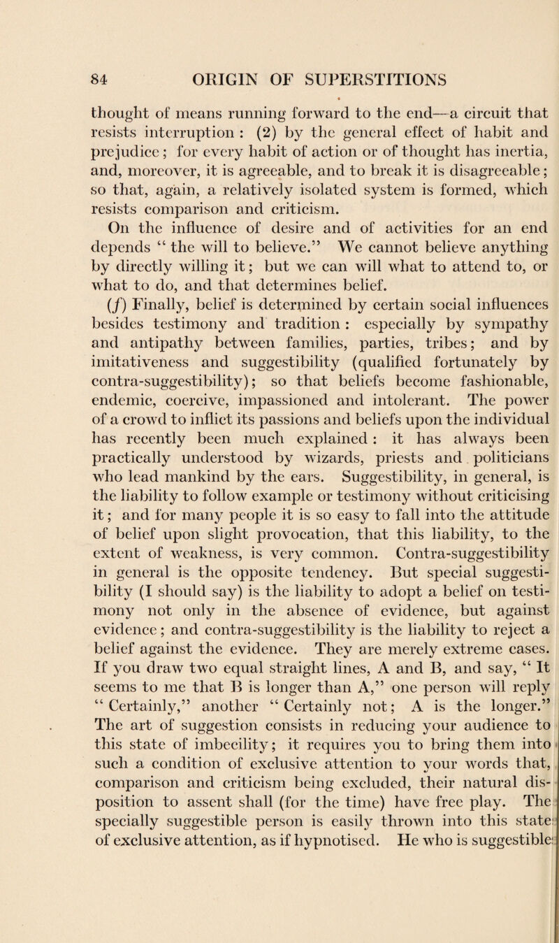 thought of means running forward to the end—a circuit that resists interruption : (2) by the general effect of habit and prejudice ; for every habit of action or of thought has inertia, and, moreover, it is agreeable, and to break it is disagreeable; so that, again, a relatively isolated system is formed, which resists comparison and criticism. On the influence of desire and of activities for an end depends “ the will to believe.” We cannot believe anything by directly willing it; but we can will what to attend to, or what to do, and that determines belief. (/) Finally, belief is determined by certain social influences besides testimony and tradition : especially by sympathy and antipathy between families, parties, tribes; and by imitativeness and suggestibility (qualified fortunately by contra-suggestibility); so that beliefs become fashionable, endemic, coercive, impassioned and intolerant. The power of a crowd to inflict its passions and beliefs upon the individual has recently been much explained: it has always been practically understood by wizards, priests and politicians who lead mankind by the ears. Suggestibility, in general, is the liability to follow example or testimony without criticising it; and for many people it is so easy to fall into the attitude of belief upon slight provocation, that this liability, to the extent of weakness, is very common. Contra-suggestibility in general is the opposite tendency. But special suggesti¬ bility (I should say) is the liability to adopt a belief on testi¬ mony not only in the absence of evidence, but against evidence; and contra-suggestibility is the liability to reject a belief against the evidence. They are merely extreme cases. If you draw two equal straight lines, A and B, and say, “ It seems to me that B is longer than A,” one person will reply “Certainly,” another “Certainly not; A is the longer.” The art of suggestion consists in reducing your audience to this state of imbecility; it requires you to bring them into such a condition of exclusive attention to vour words that, •/ comparison and criticism being excluded, their natural dis¬ position to assent shall (for the time) have free play. The specially suggestible person is easily thrown into this state: of exclusive attention, as if hypnotised. He who is suggestible: