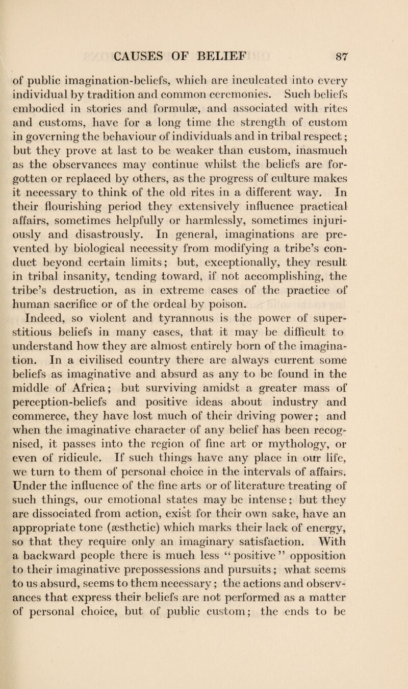 of public imagination-beliefs, which are inculcated into every individual by tradition and common ceremonies. Such beliefs embodied in stories and formulae, and associated with rites and customs, have for a long time the strength of custom in governing the behaviour of individuals and in tribal respect; but they prove at last to be weaker than custom, inasmuch as the observances may continue whilst the beliefs are for¬ gotten or replaced by others, as the progress of culture makes it necessary to think of the old rites in a different way. In their flourishing period they extensively influence practical affairs, sometimes helpfully or harmlessly, sometimes injuri¬ ously and disastrously. In general, imaginations are pre¬ vented by biological necessity from modifying a tribe’s con¬ duct beyond certain limits; but, exceptionally, they result in tribal insanity, tending toward, if not accomplishing, the tribe’s destruction, as in extreme cases of the practice of human sacrifice or of the ordeal by poison. Indeed, so violent and tyrannous is the power of super¬ stitious beliefs in many cases, that it may be difficult to understand how they are almost entirely born of the imagina¬ tion. In a civilised country there are always current some beliefs as imaginative and absurd as any to be found in the middle of Africa; but surviving amidst a greater mass of perception-beliefs and positive ideas about industry and commerce, they have lost much of their driving power; and when the imaginative character of any belief has been recog¬ nised, it passes into the region of fine art or mythology, or even of ridicule. If such things have any place in our life, we turn to them of personal choice in the intervals of affairs. Under the influence of the fine arts or of literature treating of such things, our emotional states may be intense; but they are dissociated from action, exist for their own sake, have an appropriate tone (aesthetic) which marks their lack of energy, so that they require only an imaginary satisfaction. With a backward people there is much less “positive” opposition to their imaginative prepossessions and pursuits; what seems to us absurd, seems to them necessary; the actions and observ¬ ances that express their beliefs are not performed as a matter of personal choice, but of public custom; the ends to be