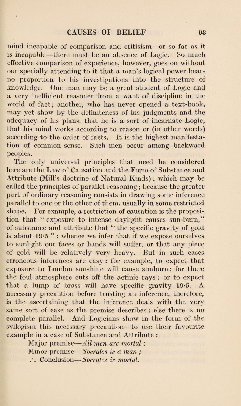 mind incapable of comparison and critisism—or so far as it is incapable—there must be an absence of Logie. So much effective comparison of experience, however, goes on without our specially attending to it that a man’s logical power bears no proportion to his investigations into the structure of knowledge. One man may be a great student of Logic and a very inefficient reasoner from a want of discipline in the world of fact; another, who has never opened a text-book, may yet show by the definiteness of his judgments and the adequacy of his plans, that he is a sort of incarnate Logic, that his mind works according to reason or (in other words) according to the order of facts. It is the highest manifesta¬ tion of common sense. Such men occur among backward peoples. The only universal principles that need be considered here are the Law of Causation and the Form of Substance and Attribute (Mill’s doctrine of Natural Kinds) : which may be called the principles of parallel reasoning; because the greater part of ordinary reasoning consists in drawing some inference parallel to one or the other of them, usually in some restricted shape. For example, a restriction of causation is the proposi¬ tion that “ exposure to intense daylight causes sun-burn,” of substance and attribute that “ the specific gravity of gold is about 19*5 ” : whence we infer that if we expose ourselves to sunlight our faces or hands will suffer, or that any piece of gold will be relatively very heavy. But in such cases erroneous inferences are easy : for example, to expect that exposure to London sunshine will cause sunburn; for there the foul atmosphere cuts off the actinic rays : or to expect that a lump of brass will have specific gravity 19*5. A necessary precaution before trusting an inference, therefore, is the ascertaining that the inference deals with the very same sort of case as the premise describes : else there is no complete parallel. And Logicians show in the form of the syllogism this necessary precaution—to use their favourite example in a case of Substance and Attribute : Major premise—All men are mortal; Minor premise—Socrates is a man ; .*. Conclusion—Socrates is mortal.