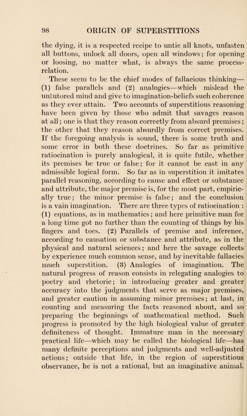 the dying, it is a respected recipe to untie all knots, unfasten all buttons, unlock all doors, open all windows; for opening or loosing, no matter what, is always the same process- relation. These seem to be the chief modes of fallacious thinking— (i) false parallels and (2) analogies—which mislead the untutored mind and give to imagination-beliefs such coherence as they ever attain. Two accounts of superstitious reasoning have been given by those who admit that savages reason at all; one is that they reason correctly from absurd premises; the other that they reason absurdly from correct premises. If the foregoing analysis is sound, there is some truth and some error in both these doctrines. So far as primitive ratiocination is purely analogical, it is quite futile, whether its premises be true or false; for it cannot be cast in any admissible logical form. So far as in superstition it imitates parallel reasoning, according to cause and effect or substance and attribute, the major premise is, for the most part, empiric¬ ally true; the minor premise is false; and the conclusion is a vain imagination. There are three types of ratiocination : (1) equations, as in mathematics; and here primitive man for a long time got no further than the counting of things by his fingers and toes. (2) Parallels of premise and inference, according to causation or substance and attribute, as in the physical and natural sciences; and here the savage collects by experience much common sense, and by inevitable fallacies much superstition. (3) Analogies of imagination. The natural progress of reason consists in relegating analogies to poetry and rhetoric; in introducing greater and greater accuracy into the judgments that serve as major premises, and greater caution in assuming minor premises; at last, in counting and measuring the facts reasoned about, and so preparing the beginnings of mathematical method. Such progress is promoted by the high biological value of greater definiteness of thought. Immature man in the necessary practical life—which may be called the biological life—has many definite perceptions and judgments and wTell-adjusted actions; outside that life, in the region of superstitious observance, he is not a rational, but an imaginative animal.