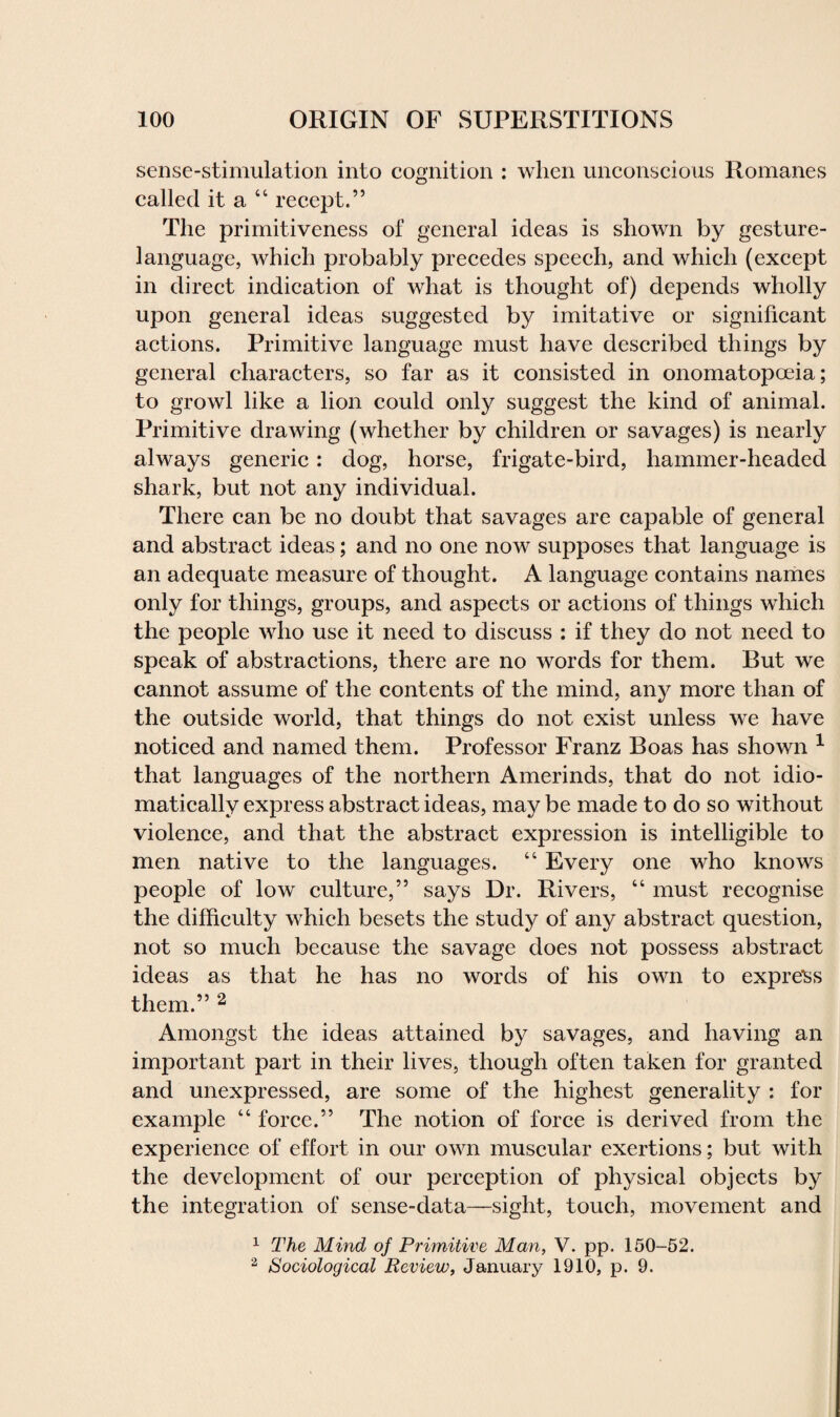 sense-stimulation into cognition : when unconscious Romanes called it a “ recept.” The primitiveness of general ideas is shown by gesture- language, which probably precedes speech, and which (except in direct indication of what is thought of) depends wholly upon general ideas suggested by imitative or significant actions. Primitive language must have described things by general characters, so far as it consisted in onomatopoeia; to growl like a lion could only suggest the kind of animal. Primitive drawing (whether by children or savages) is nearly always generic: dog, horse, frigate-bird, hammer-headed shark, but not any individual. There can be no doubt that savages are capable of general and abstract ideas; and no one now supposes that language is an adequate measure of thought. A language contains names only for things, groups, and aspects or actions of things which the people who use it need to discuss : if they do not need to speak of abstractions, there are no words for them. But we cannot assume of the contents of the mind, any more than of the outside world, that things do not exist unless we have noticed and named them. Professor Franz Boas has shown 1 that languages of the northern Amerinds, that do not idio¬ matically express abstract ideas, may be made to do so without violence, and that the abstract expression is intelligible to men native to the languages. “ Every one who knows people of low culture,” says Dr. Rivers, “ must recognise the difficulty which besets the study of any abstract question, not so much because the savage does not possess abstract ideas as that he has no words of his own to express them.” 2 Amongst the ideas attained by savages, and having an important part in their lives, though often taken for granted and unexpressed, are some of the highest generality : for example “ force.” The notion of force is derived from the experience of effort in our own muscular exertions; but with the development of our perception of physical objects by the integration of sense-data—sight, touch, movement and 1 The Mind oj Primitive Man, V. pp. 150-52. 2 Sociological Review, January 1910, p. 9.