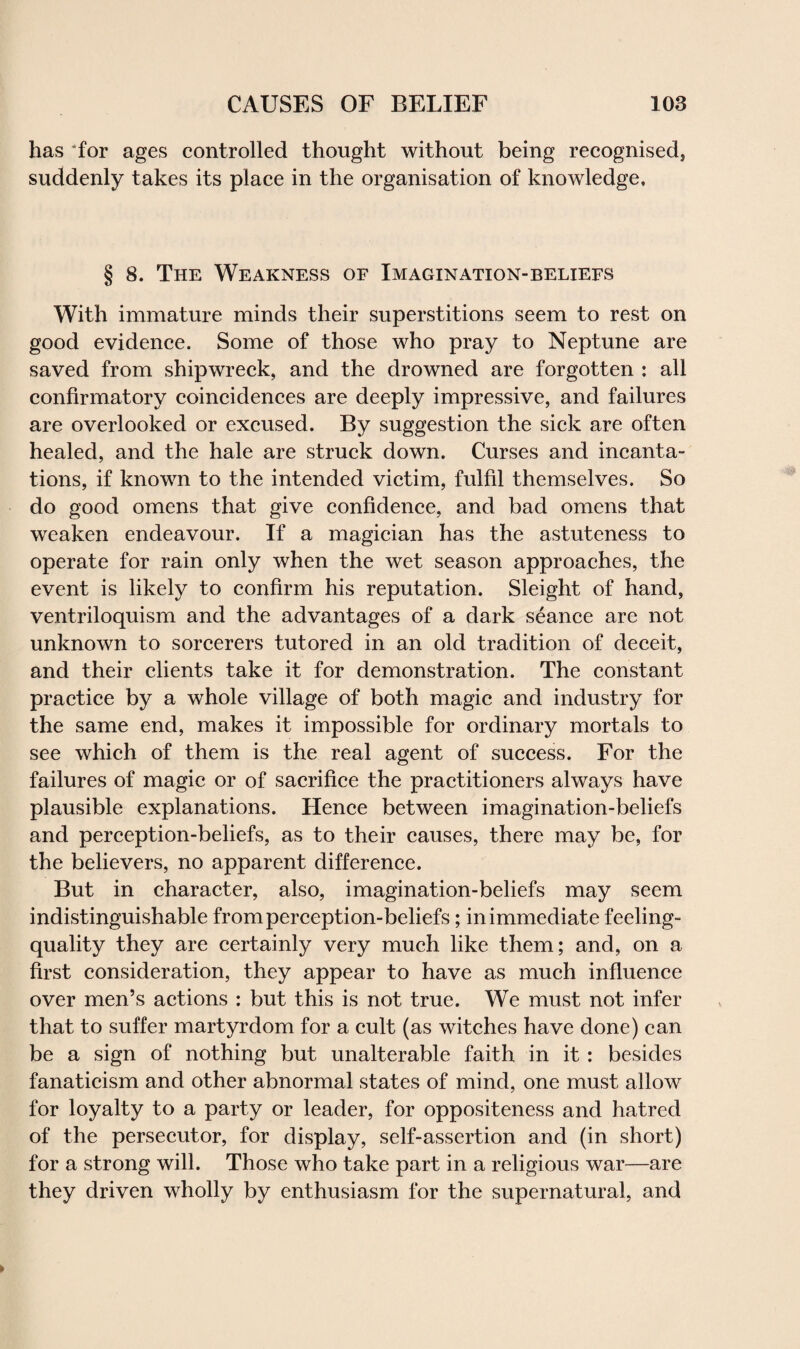 has for ages controlled thought without being recognised, suddenly takes its place in the organisation of knowledge. § 8. The Weakness of Imagination-beliefs With immature minds their superstitions seem to rest on good evidence. Some of those who pray to Neptune are saved from shipwreck, and the drowned are forgotten : all confirmatory coincidences are deeply impressive, and failures are overlooked or excused. By suggestion the sick are often healed, and the hale are struck down. Curses and incanta¬ tions, if known to the intended victim, fulfil themselves. So do good omens that give confidence, and bad omens that weaken endeavour. If a magician has the astuteness to operate for rain only when the wet season approaches, the event is likely to confirm his reputation. Sleight of hand, ventriloquism and the advantages of a dark seance are not unknown to sorcerers tutored in an old tradition of deceit, and their clients take it for demonstration. The constant practice by a whole village of both magic and industry for the same end, makes it impossible for ordinary mortals to see which of them is the real agent of success. For the failures of magic or of sacrifice the practitioners always have plausible explanations. Hence between imagination-beliefs and perception-beliefs, as to their causes, there may be, for the believers, no apparent difference. But in character, also, imagination-beliefs may seem indistinguishable from perception-beliefs; in immediate feeling- quality they are certainly very much like them; and, on a first consideration, they appear to have as much influence over men’s actions : but this is not true. We must not infer that to suffer martyrdom for a cult (as witches have done) can be a sign of nothing but unalterable faith in it : besides fanaticism and other abnormal states of mind, one must allow for loyalty to a party or leader, for oppositeness and hatred of the persecutor, for display, self-assertion and (in short) for a strong will. Those who take part in a religious war—are they driven wholly by enthusiasm for the supernatural, and