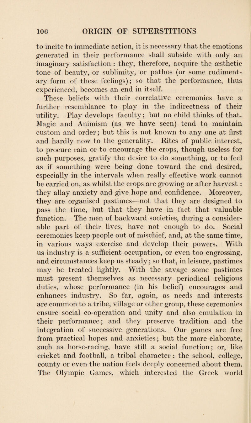 to incite to immediate action, it is necessary that the emotions generated in their performance shall subside with only an imaginary satisfaction : they, therefore, acquire the aesthetic tone of beauty, or sublimity, or pathos (or some rudiment¬ ary form of these feelings); so that the performance, thus experienced, becomes an end in itself. These beliefs with their correlative ceremonies have a further resemblance to play in the indirectness of their utility. Play develops faculty; but no child thinks of that. Magic and Animism (as we have seen) tend to maintain custom and order; but this is not known to any one at first and hardly now to the generality. Rites of public interest, to procure rain or to encourage the crops, though useless for such purposes, gratify the desire to do something, or to feel as if something were being done toward the end desired, especially in the intervals when really effective work cannot be carried on, as whilst the crops are growing or after harvest : they allay anxiety and give hope and confidence. Moreover, they are organised pastimes—not that they are designed to pass the time, but that they have in fact that valuable function. The men of backward societies, during a consider¬ able part of their lives, have not enough to do. Social ceremonies keep people out of mischief, and, at the same time, in various ways exercise and develop their powers. With us industry is a sufficient occupation, or even too engrossing, and circumstances keep us steady; so that, in leisure, pastimes may be treated lightly. With the savage some pastimes must present themselves as necessary periodical religious duties, whose performance (in his belief) encourages and enhances industry. So far, again, as needs and interests are common to a tribe, village or other group, these ceremonies ensure social co-operation and unity and also emulation in their performance; and they preserve tradition and the integration of successive generations. Our games are free from practical hopes and anxieties; but the more elaborate, such as horse-racing, have still a social function; or, like cricket and football, a tribal character : the school, college, county or even the nation feels deeply concerned about them. The Olympic Games, which interested the Greek world