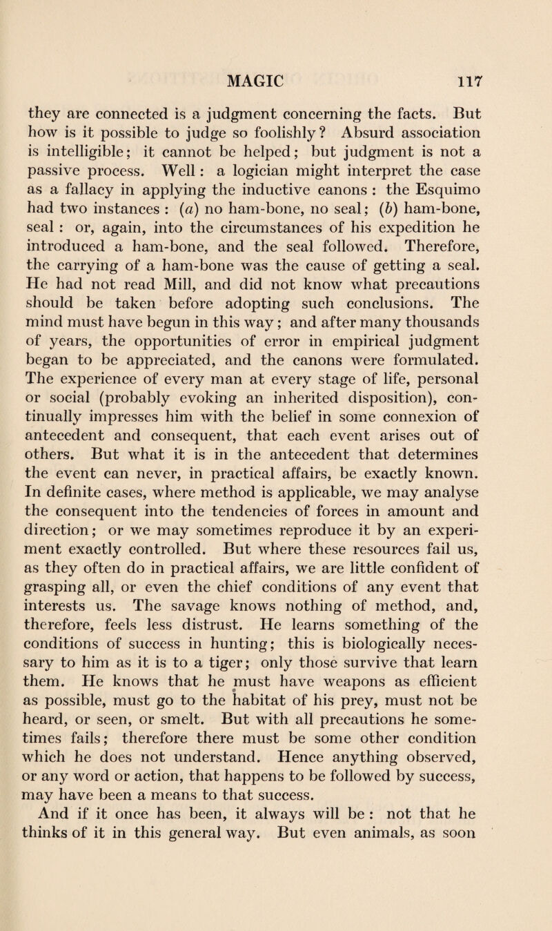 they are connected is a judgment concerning the facts. But how is it possible to judge so foolishly? Absurd association is intelligible; it cannot be helped; but judgment is not a passive process. Well: a logician might interpret the case as a fallacy in applying the inductive canons : the Esquimo had two instances : (a) no ham-bone, no seal; (b) ham-bone, seal : or, again, into the circumstances of his expedition he introduced a ham-bone, and the seal followed. Therefore, the carrying of a ham-bone was the cause of getting a seal. He had not read Mill, and did not know what precautions should be taken before adopting such conclusions. The mind must have begun in this way; and after many thousands of years, the opportunities of error in empirical judgment began to be appreciated, and the canons were formulated. The experience of every man at every stage of life, personal or social (probably evoking an inherited disposition), con¬ tinually impresses him with the belief in some connexion of antecedent and consequent, that each event arises out of others. But what it is in the antecedent that determines the event can never, in practical affairs, be exactly known. In definite cases, where method is applicable, we may analyse the consequent into the tendencies of forces in amount and direction; or we may sometimes reproduce it by an experi¬ ment exactly controlled. But where these resources fail us, as they often do in practical affairs, we are little confident of grasping all, or even the chief conditions of any event that interests us. The savage knows nothing of method, and, therefore, feels less distrust. He learns something of the conditions of success in hunting; this is biologically neces¬ sary to him as it is to a tiger; only those survive that learn them. He knows that he must have weapons as efficient as possible, must go to the habitat of his prey, must not be heard, or seen, or smelt. But with all precautions he some¬ times fails; therefore there must be some other condition which he does not understand. Hence anything observed, or any word or action, that happens to be followed by success, may have been a means to that success. And if it once has been, it always will be : not that he thinks of it in this general way. But even animals, as soon
