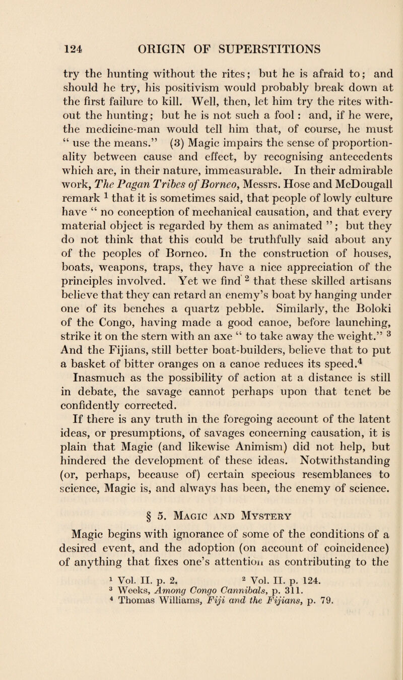 try the hunting without the rites; but he is afraid to; and should he try, his positivism would probably break down at the first failure to kill. Well, then, let him try the rites with¬ out the hunting; but he is not such a fool: and, if he were, the medicine-man would tell him that, of course, he must “ use the means.” (3) Magic impairs the sense of proportion¬ ality between cause and effect, by recognising antecedents which are, in their nature, immeasurable. In their admirable work, The Pagan Tribes of Borneo, Messrs. Hose and McDougall remark 1 that it is sometimes said, that people of lowly culture have “ no conception of mechanical causation, and that every material object is regarded by them as animated ”; but they do not think that this could be truthfully said about any of the peoples of Borneo. In the construction of houses, boats, weapons, traps, they have a nice appreciation of the principles involved. Yet we find 2 that these skilled artisans believe that they can retard an enemy’s boat by hanging under one of its benches a quartz pebble. Similarly, the Boloki of the Congo, having made a good canoe, before launching, strike it on the stern with an axe “ to take away the weight.” 3 And the Fijians, still better boat-builders, believe that to put a basket of bitter oranges on a canoe reduces its speed.4 Inasmuch as the possibility of action at a distance is still in debate, the savage cannot perhaps upon that tenet be confidently corrected. If there is any truth in the foregoing account of the latent ideas, or presumptions, of savages concerning causation, it is plain that Magic (and likewise Animism) did not help, but hindered the development of these ideas. Notwithstanding (or, perhaps, because of) certain specious resemblances to science, Magic is, and always has been, the enemy of science. § 5. Magic and Mystery Magic begins with ignorance of some of the conditions of a desired event, and the adoption (on account of coincidence) of anything that fixes one’s attention as contributing to the 1 Vol. II. p. 2. 2 Vol. II. p. 124. 3 Weeks, Among Congo Cannibals, p. 311. 4 Thomas Williams, Fiji and the Fijians, p. 79.