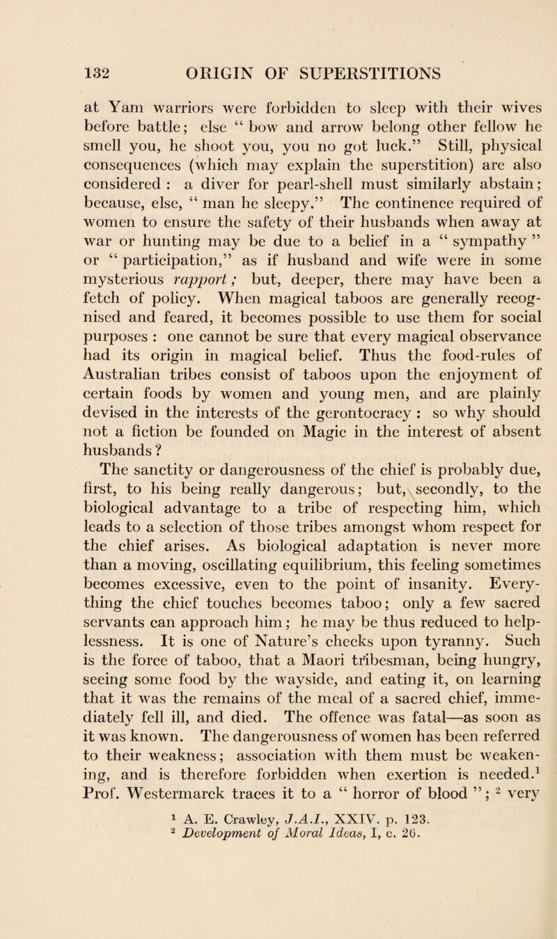 at Yam warriors were forbidden to sleep with their wives before battle; else “ bow and arrow belong other fellow he smell you, he shoot you, you no got luck.” Still, physical consequences (which may explain the superstition) are also considered : a diver for pearl-shell must similarly abstain ; because, else, “ man he sleepy.” The continence required of women to ensure the safety of their husbands when away at war or hunting may be due to a belief in a “ sympathy ” or “ participation,” as if husband and wife were in some mysterious rapport; but, deeper, there may have been a fetch of policy. When magical taboos are generally recog¬ nised and feared, it becomes possible to use them for social purposes : one cannot be sure that every magical observance had its origin in magical belief. Thus the food-rules of Australian tribes consist of taboos upon the enjoyment of certain foods by women and young men, and are plainly devised in the interests of the gerontocracy : so why should not a fiction be founded on Magic in the interest of absent husbands ? The sanctity or dangerousness of the chief is probably due, first, to his being really dangerous; but, secondly, to the biological advantage to a tribe of respecting him, which leads to a selection of those tribes amongst whom respect for the chief arises. As biological adaptation is never more than a moving, oscillating equilibrium, this feeling sometimes becomes excessive, even to the point of insanity. Every¬ thing the chief touches becomes taboo; only a few sacred servants can approach him; he may be thus reduced to help¬ lessness. It is one of Nature’s checks upon tyranny. Such is the force of taboo, that a Maori tribesman, being hungry, seeing some food by the wayside, and eating it, on learning that it was the remains of the meal of a sacred chief, imme¬ diately fell ill, and died. The offence was fatal—as soon as it was known. The dangerousness of women has been referred to their weakness; association with them must be weaken¬ ing, and is therefore forbidden when exertion is needed.1 Prof. Westermarck traces it to a “ horror of blood ”; 2 very 1 A. E. Crawley, J.A.I., XXIV. p. 123. 2 Development oj Moral Ideas, I, c. 26.