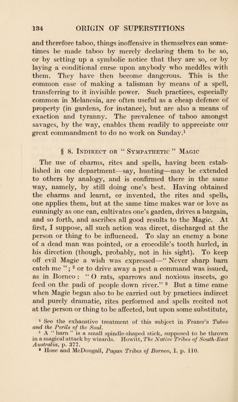 and therefore taboo, things inoffensive in themselves can some¬ times be made taboo by merely declaring them to be so, or by setting up a symbolic notice that they are so, or by laying a conditional curse upon anybody who meddles with them. They have then become dangerous. This is the common case of making a talisman by means of a spell, transferring to it invisible power. Such practices, especially common in Melanesia, are often useful as a cheap defence of property (in gardens, for instance), but are also a means of exaction and tyranny. The prevalence of taboo amongst savages, by the way, enables them readily to appreciate our great commandment to do no work on Sunday.1 § 8. Indirect or “ Sympathetic ” Magic The use of charms, rites and spells, having been estab¬ lished in one department—say, hunting—may be extended to others by analogy, and is confirmed there in the same way, namely, by still doing one’s best. Having obtained the charms and learnt, or invented, the rites and spells, one applies them, but at the same time makes war or love as cunningly as one can, cultivates one’s garden, drives a bargain, and so forth, and ascribes all good results to the Magic. At first, I suppose, all such action was direct, discharged at the person or thing to be influenced. To slay an enemy a bone of a dead man was pointed, or a crocodile’s tooth hurled, in his direction (though, probably, not in his sight). To keep off evil Magic a wish was expressed—“ Never sharp barn catch me ”; 2 or to drive away a pest a command was issued, as in Borneo : “ O rats, sparrows and noxious insects, go feed on the padi of people down river.” 3 But a time came when Magic began also to be carried out by practices indirect and purely dramatic, rites performed and spells recited not at the person or thing to be affected, but upon some substitute, 1 See the exhaustive treatment of this subject in Frazer’s Taboo and the Perils of the Soul. 2 A barn is a small spindle-shaped stick, supposed to be thrown in a magical attack by wizards. Howitt, The Native Tribes of South-East Australia, p. 377. 3 Hose and McDougall, Pagan Tribes of Borneo, I. p. 110.