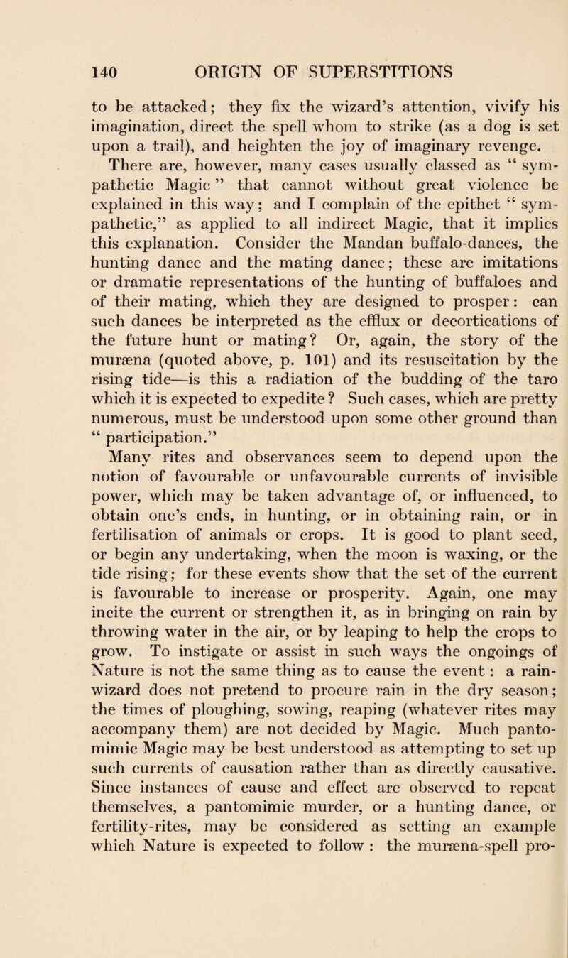 to be attacked; they fix the wizard’s attention, vivify his imagination, direct the spell whom to strike (as a dog is set upon a trail), and heighten the joy of imaginary revenge. There are, however, many cases usually classed as “ sym¬ pathetic Magic ” that cannot without great violence be explained in this way; and I complain of the epithet “ sym¬ pathetic,” as applied to all indirect Magic, that it implies this explanation. Consider the Mandan buffalo-dances, the hunting dance and the mating dance; these are imitations or dramatic representations of the hunting of buffaloes and of their mating, which they are designed to prosper: can such dances be interpreted as the efflux or decortications of the future hunt or mating? Or, again, the story of the mursena (quoted above, p. 101) and its resuscitation by the rising tide—is this a radiation of the budding of the taro which it is expected to expedite ? Such cases, which are pretty numerous, must be understood upon some other ground than “ participation.” Many rites and observances seem to depend upon the notion of favourable or unfavourable currents of invisible power, which may be taken advantage of, or influenced, to obtain one’s ends, in hunting, or in obtaining rain, or in fertilisation of animals or crops. It is good to plant seed, or begin any undertaking, when the moon is waxing, or the tide rising; for these events show that the set of the current is favourable to increase or prosperity. Again, one may incite the current or strengthen it, as in bringing on rain by throwing water in the air, or by leaping to help the crops to grow. To instigate or assist in such ways the ongoings of Nature is not the same thing as to cause the event: a rain- wizard does not pretend to procure rain in the dry season; the times of ploughing, sowing, reaping (whatever rites may accompany them) are not decided by Magic. Much panto¬ mimic Magic may be best understood as attempting to set up such currents of causation rather than as directly causative. Since instances of cause and effect are observed to repeat themselves, a pantomimic murder, or a hunting dance, or fertility-rites, may be considered as setting an example which Nature is expected to follow : the mursena-spell pro-