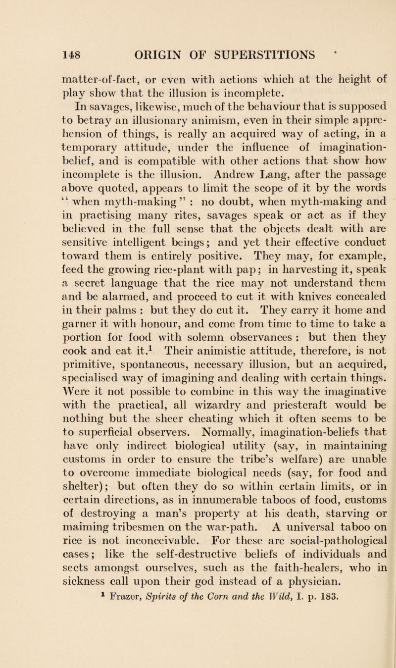 matter-of-fact, or even with actions which at the height of play show that the illusion is incomplete. In savages, likewise, much of the behaviour that is supposed to betray an illusionary animism, even in their simple appre¬ hension of things, is really an acquired way of acting, in a temporary attitude, under the influence of imagination- belief, and is compatible with other actions that show how incomplete is the illusion. Andrew Lang, after the passage above quoted, appears to limit the scope of it by the words “ when myth-making” : no doubt, when myth-making and in practising many rites, savages speak or act as if they believed in the full sense that the objects dealt with are sensitive intelligent beings; and yet their effective conduct toward them is entirely positive. They may, for example, feed the growing rice-plant with pap; in harvesting it, speak a secret language that the rice may not understand them and be alarmed, and proceed to cut it with knives concealed in their palms : but they do cut it. They carry it home and garner it with honour, and come from time to time to take a portion for food with solemn observances : but then they cook and eat it.1 Their animistic attitude, therefore, is not primitive, spontaneous, necessary illusion, but an acquired, specialised way of imagining and dealing with certain things. Were it not possible to combine in this way the imaginative with the practical, all wizardry and priestcraft would be nothing but the sheer cheating which it often seems to be to superficial observers. Normally, imagination-beliefs that have only indirect biological utility (say, in maintaining customs in order to ensure the tribe’s welfare) are unable to overcome immediate biological needs (say, for food and shelter); but often they do so within certain limits, or in certain directions, as in innumerable taboos of food, customs of destroying a man’s property at his death, starving or maiming tribesmen on the war-path. A universal taboo on rice is not inconceivable. For these are social-pathological cases; like the self-destructive beliefs of individuals and sects amongst ourselves, such as the faith-healers, who in sickness call upon their god instead of a physician. 1 Frazer, Spirits of the Corn and the Wild, I. p. 183.