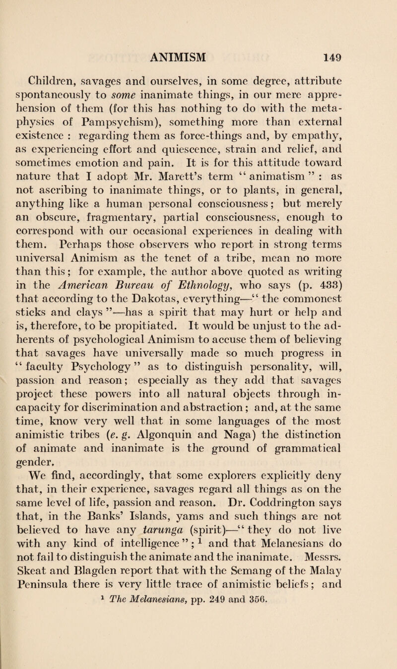 Children, savages and ourselves, in some degree, attribute spontaneously to some inanimate things, in our mere appre¬ hension of them (for this has nothing to do with the meta¬ physics of Pampsychism), something more than external existence : regarding them as force-tilings and, by empathy, as experiencing effort and quiescence, strain and relief, and sometimes emotion and pain. It is for this attitude toward nature that I adopt Mr. Marett’s term 44 animatism ” : as not ascribing to inanimate things, or to plants, in general, anything like a human personal consciousness; but merely an obscure, fragmentary, partial consciousness, enough to correspond with our occasional experiences in dealing with them. Perhaps those observers who report in strong terms universal Animism as the tenet of a tribe, mean no more than this; for example, the author above quoted as writing in the American Bureau of Ethnology, who says (p. 433) that according to the Dakotas, everything—44 the commonest sticks and clays ”—has a spirit that may hurt or help and is, therefore, to be propitiated. It would be unjust to the ad¬ herents of psychological Animism to accuse them of believing that savages have universally made so much progress in 4 4 faculty Psychology” as to distinguish personality, will, passion and reason; especially as they add that savages project these powers into all natural objects through in¬ capacity for discrimination and abstraction; and, at the same time, know very well that in some languages of the most animistic tribes (e. g. Algonquin and Naga) the distinction of animate and inanimate is the ground of grammatical gender. We find, accordingly, that some explorers explicitly deny that, in their experience, savages regard all things as on the same level of life, passion and reason. Dr. Coddrington says that, in the Banks’ Islands, yams and such things are not believed to have any tarunga (spirit)—44 they do not live with any kind of intelligence ”;1 and that Melanesians do not fail to distinguish the animate and the inanimate. Messrs. Skeat and Blagden report that with the Semang of the Malay Peninsula there is very little trace of animistic beliefs; and 1 The Melanesians, pp. 249 and 356.