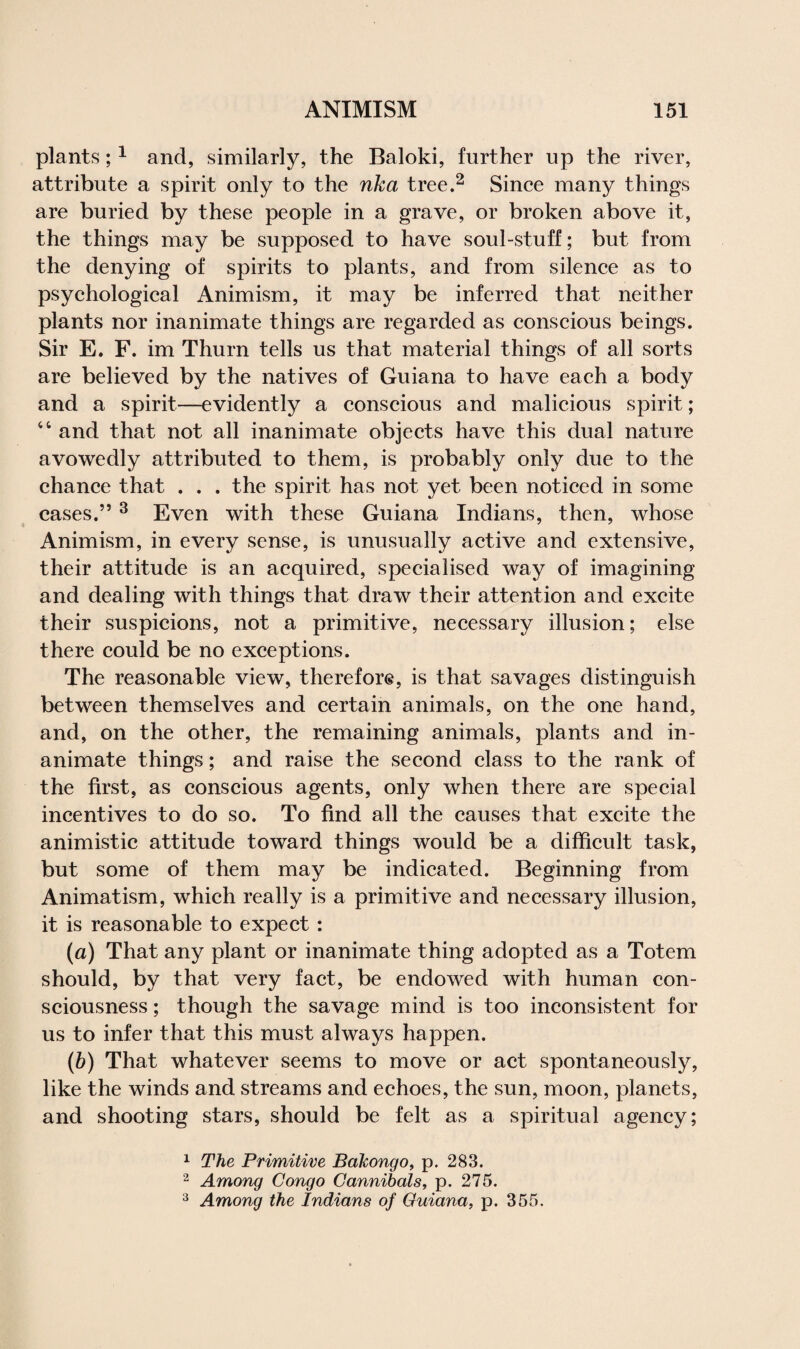 plants;1 and, similarly, the Baloki, further up the river, attribute a spirit only to the nka tree.2 Since many things are buried by these people in a grave, or broken above it, the things may be supposed to have soul-stuff; but from the denying of spirits to plants, and from silence as to psychological Animism, it may be inferred that neither plants nor inanimate things are regarded as conscious beings. Sir E. F. im Thurn tells us that material things of all sorts are believed by the natives of Guiana to have each a body and a spirit—evidently a conscious and malicious spirit; 44 and that not all inanimate objects have this dual nature avowedly attributed to them, is probably only due to the chance that . . . the spirit has not yet been noticed in some cases.”3 Even with these Guiana Indians, then, whose Animism, in every sense, is unusually active and extensive, their attitude is an acquired, specialised way of imagining and dealing with things that draw their attention and excite their suspicions, not a primitive, necessary illusion; else there could be no exceptions. The reasonable view, therefore, is that savages distinguish between themselves and certain animals, on the one hand, and, on the other, the remaining animals, plants and in¬ animate things; and raise the second class to the rank of the first, as conscious agents, only when there are special incentives to do so. To find all the causes that excite the animistic attitude toward things would be a difficult task, but some of them may be indicated. Beginning from Animatism, which really is a primitive and necessary illusion, it is reasonable to expect: (a) That any plant or inanimate thing adopted as a Totem should, by that very fact, be endowed with human con¬ sciousness ; though the savage mind is too inconsistent for us to infer that this must always happen. (b) That whatever seems to move or act spontaneously, like the winds and streams and echoes, the sun, moon, planets, and shooting stars, should be felt as a spiritual agency; 1 The Primitive Bakongo, p. 283. 2 Among Congo Cannibals, p. 275. 3 Among the Indians of Guiana, p. 355.