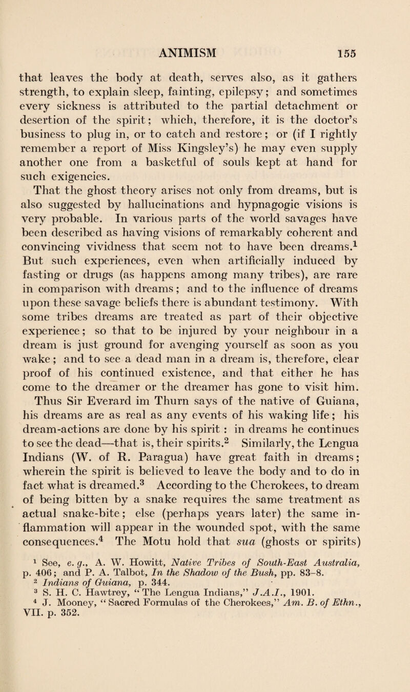 that leaves the body at death, serves also, as it gathers strength, to explain sleep, fainting, epilepsy; and sometimes every sickness is attributed to the partial detachment or desertion of the spirit; which, therefore, it is the doctor’s business to plug in, or to catch and restore; or (if I rightly remember a report of Miss Kingsley’s) he may even supply another one from a basketful of souls kept at hand for such exigencies. That the ghost theory arises not only from dreams, but is also suggested by hallucinations and hypnagogic visions is very probable. In various parts of the world savages have been described as having visions of remarkably coherent and convincing vividness that seem not to have been dreams.1 But such experiences, even when artificially induced by fasting or drugs (as happens among many tribes), are rare in comparison with dreams; and to the influence of dreams upon these savage beliefs there is abundant testimony. With some tribes dreams are treated as part of their objective experience; so that to be injured by your neighbour in a dream is just ground for avenging yourself as soon as you wake; and to see a dead man in a dream is, therefore, clear proof of his continued existence, and that either he has come to the dreamer or the dreamer has gone to visit him. Thus Sir Everard im Thurn says of the native of Guiana, his dreams are as real as any events of his waking life; his dream-actions are done by his spirit : in dreams he continues to see the dead—that is, their spirits.2 Similarly, the Lengua Indians (W. of R. Paragua) have great faith in dreams; wherein the spirit is believed to leave the body and to do in fact what is dreamed.3 According to the Cherokees, to dream of being bitten by a snake requires the same treatment as actual snake-bite; else (perhaps years later) the same in¬ flammation will appear in the wounded spot, with the same consequences.4 The Motu hold that sua (ghosts or spirits) 1 See, e. g., A. W. Howitt, Native Tribes of South-East Australia, p. 406; and P. A. Talbot, In the Shadow of the Bush, pp. 83-8. 2 Indians of Guiana, p. 344. 3 S. H. C. Hawtrey, ‘‘The Lengua Indians,” J.A.I., 1901. 4 J. Mooney, “ Sacred Formulas of the Cherokees,” Am. B. of Ethn., VII. p. 352.