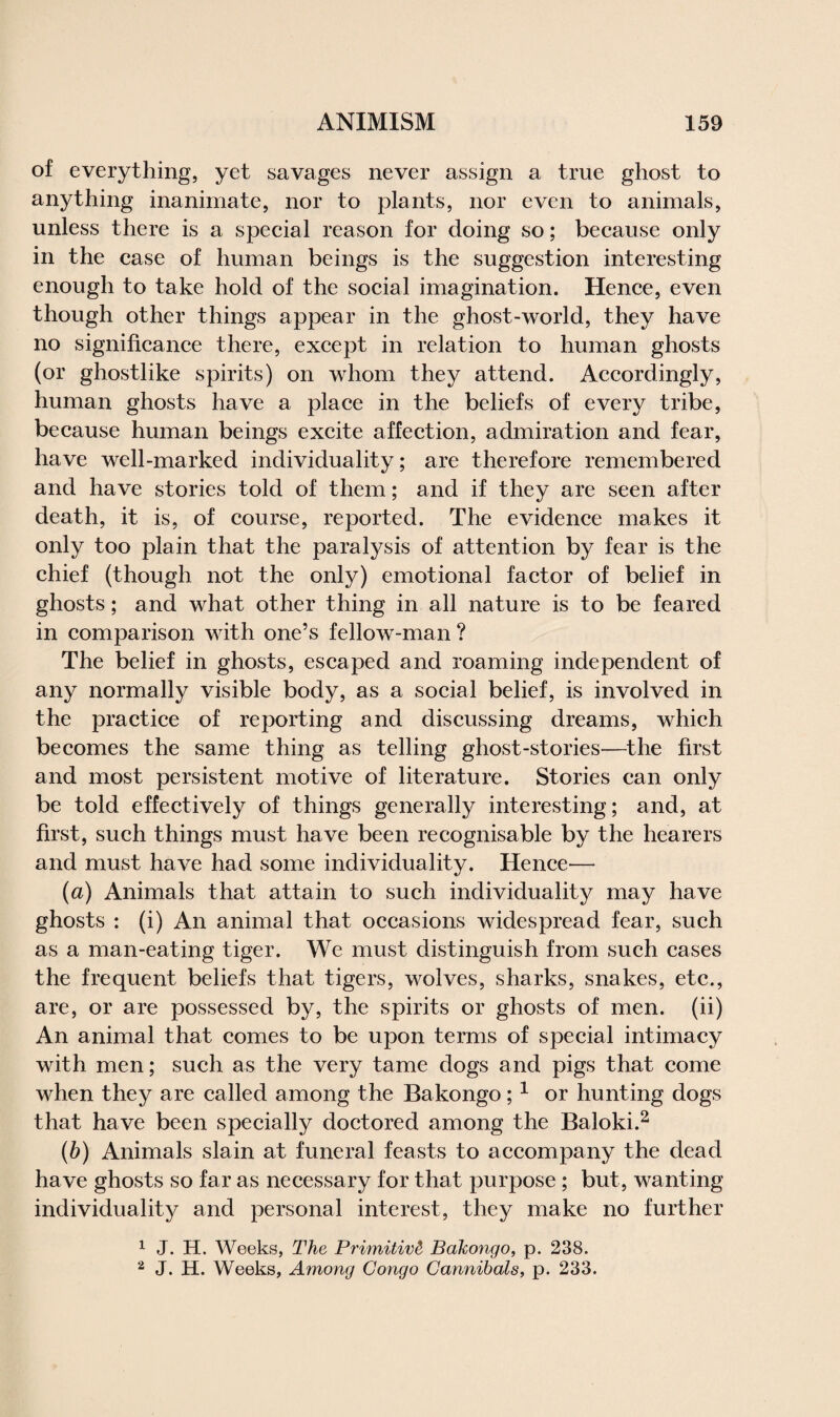 of everything, yet savages never assign a true ghost to anything inanimate, nor to plants, nor even to animals, unless there is a special reason for doing so; because only in the case of human beings is the suggestion interesting enough to take hold of the social imagination. Hence, even though other things appear in the ghost-world, they have no significance there, except in relation to human ghosts (or ghostlike spirits) on whom they attend. Accordingly, human ghosts have a place in the beliefs of every tribe, because human beings excite affection, admiration and fear, have well-marked individuality; are therefore remembered and have stories told of them; and if they are seen after death, it is, of course, reported. The evidence makes it only too plain that the paralysis of attention by fear is the chief (though not the only) emotional factor of belief in ghosts; and what other thing in all nature is to be feared in comparison with one’s fellow-man ? The belief in ghosts, escaped and roaming independent of any normally visible body, as a social belief, is involved in the practice of reporting and discussing dreams, which becomes the same thing as telling ghost-stories—the first and most persistent motive of literature. Stories can only be told effectively of things generally interesting; and, at first, such things must have been recognisable by the hearers and must have had some individuality. Hence— (a) Animals that attain to such individuality may have ghosts : (i) An animal that occasions widespread fear, such as a man-eating tiger. We must distinguish from such cases the frequent beliefs that tigers, wolves, sharks, snakes, etc., are, or are possessed by, the spirits or ghosts of men. (ii) An animal that comes to be upon terms of special intimacy with men; such as the very tame dogs and pigs that come when they are called among the Bakongo;1 or hunting dogs that have been specially doctored among the Baloki.2 (b) Animals slain at funeral feasts to accompany the dead have ghosts so far as necessary for that purpose ; but, wanting individuality and personal interest, they make no further 1 J. H. Weeks, The Primitive Bakongo, p. 238. 2 J. H. Weeks, Among Congo Cannibals, p. 233.
