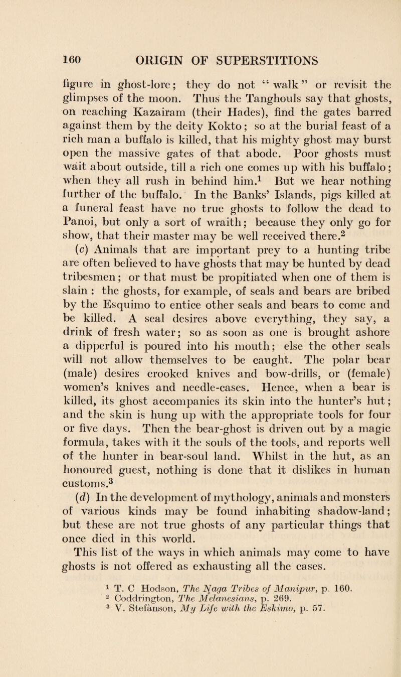 figure in ghost-lore; they do not “walk” or revisit the glimpses of the moon. Thus the Tanghouls say that ghosts, on reaching Kazairam (their Hades), find the gates barred against them by the deity Kokto; so at the burial feast of a rich man a buffalo is killed, that his mighty ghost may burst open the massive gates of that abode. Poor ghosts must wait about outside, till a rich one comes up with his buffalo; when they all rush in behind him.1 But we hear nothing further of the buffalo. In the Banks’ Islands, pigs killed at a funeral feast have no true ghosts to follow the dead to Panoi, but only a sort of wraith; because they only go for show, that their master may be well received there.2 (c) Animals that are important prey to a hunting tribe are often believed to have ghosts that may be hunted by dead tribesmen; or that must be propitiated when one of them is slain : the ghosts, for example, of seals and bears are bribed by the Esquimo to entice other seals and bears to come and be killed. A seal desires above everything, they say, a drink of fresh water; so as soon as one is brought ashore a dipperful is poured into his mouth; else the other seals will not allow themselves to be caught. The polar bear (male) desires crooked knives and bow-drills, or (female) women’s knives and needle-cases. Hence, when a bear is killed, its ghost accompanies its skin into the hunter’s hut; and the skin is hung up with the appropriate tools for four or five days. Then the bear-ghost is driven out by a magic formula, takes with it the souls of the tools, and reports well of the hunter in bear-soul land. Whilst in the hut, as an honoured guest, nothing is done that it dislikes in human customs.3 (d) In the development of mythology, animals and monsters of various kinds may be found inhabiting shadow-land; but these are not true ghosts of any particular things that once died in this world. This list of the ways in which animals may come to have ghosts is not offered as exhausting all the cases. 1 T. C Hodson, The tfaga Tribes of Manipur, p. 160. 2 Coddrington, The Melanesians, p. 269. 3 V. Stefanson, My Life with the Eskimo, p. 57.