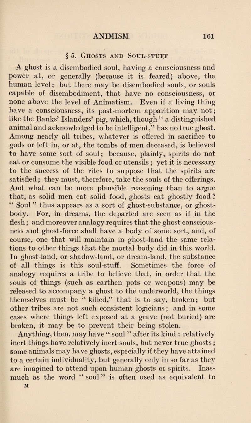 § 5. Ghosts and Soul-stuff A ghost is a disembodied soul, having a consciousness and power at, or generally (because it is feared) above, the human level; but there may be disembodied souls, or souls capable of disembodiment, that have no consciousness, or none above the level of Animat ism. Even if a living thing have a consciousness, its post-mortem apparition may not; like the Banks’ Islanders’ pig, which, though41 a distinguished animal and acknowledged to be intelligent,” has no true ghost. Among nearly all tribes, whatever is offered in sacrifice to gods or left in, or at, the tombs of men deceased, is believed to have some sort of soul; because, plainly, spirits do not eat or consume the visible food or utensils; yet it is necessary to the success of the rites to suppose that the spirits are satisfied; they must, therefore, take the souls of the offerings. And what can be more plausible reasoning than to argue that, as solid men eat solid food, ghosts eat ghostly food ? 44 Soul ” thus appears as a sort of ghost-substance, or ghost - body. For, in dreams, the departed are seen as if in the flesh; and moreover analogy requires that the ghost conscious¬ ness and ghost-force shall have a body of some sort, and, of course, one that will maintain in ghost-land the same rela¬ tions to other things that the mortal body did in this world. In ghost-land, or shadow-land, or dream-land, the substance of all things is this soul-stuff. Sometimes the force of analogy requires a tribe to believe that, in order that the souls of things (such as earthen pots or weapons) may be released to accompany a ghost to the underworld, the things themselves must be 44 killed,” that is to say, broken; but other tribes are not such consistent logicians; and in some cases where things left exposed at a grave (not buried) are broken, it may be to prevent their being stolen. Anything, then, may have44 soul ” after its kind : relatively inert things have relatively inert souls, but never true ghosts; some animals may have ghosts, especially if they have attained to a certain individuality, but generally only in so far as they are imagined to attend upon human ghosts or spirits. Inas¬ much as the word 44 soul” is often used as equivalent to M