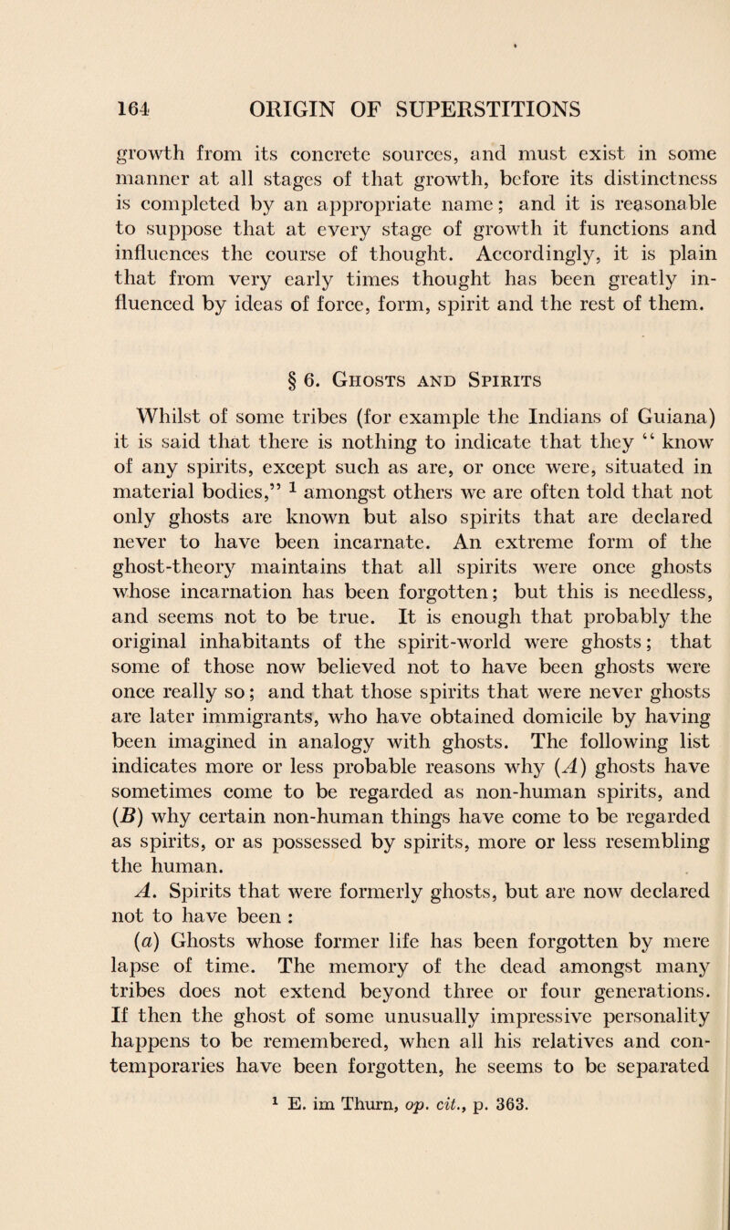 growth from its concrete sources, and must exist in some manner at all stages of that growth, before its distinctness is completed by an appropriate name; and it is reasonable to suppose that at every stage of growth it functions and influences the course of thought. Accordingly, it is plain that from very early times thought has been greatly in¬ fluenced by ideas of force, form, spirit and the rest of them. § 6. Ghosts and Spirits Whilst of some tribes (for example the Indians of Guiana) it is said that there is nothing to indicate that they “ know of any spirits, except such as are, or once were, situated in material bodies,” 1 amongst others we are often told that not only ghosts are known but also spirits that are declared never to have been incarnate. An extreme form of the ghost-theory maintains that all spirits were once ghosts whose incarnation has been forgotten; but this is needless, and seems not to be true. It is enough that probably the original inhabitants of the spirit-world were ghosts; that some of those now believed not to have been ghosts were once really so; and that those spirits that were never ghosts are later immigrants, who have obtained domicile by having been imagined in analogy with ghosts. The following list indicates more or less probable reasons why (A) ghosts have sometimes come to be regarded as non-human spirits, and (B) why certain non-human things have come to be regarded as spirits, or as possessed by spirits, more or less resembling the human. A. Spirits that were formerly ghosts, but are now declared not to have been : (a) Ghosts whose former life has been forgotten by mere lapse of time. The memory of the dead amongst many tribes does not extend beyond three or four generations. If then the ghost of some unusually impressive personality happens to be remembered, when all his relatives and con¬ temporaries have been forgotten, he seems to be separated