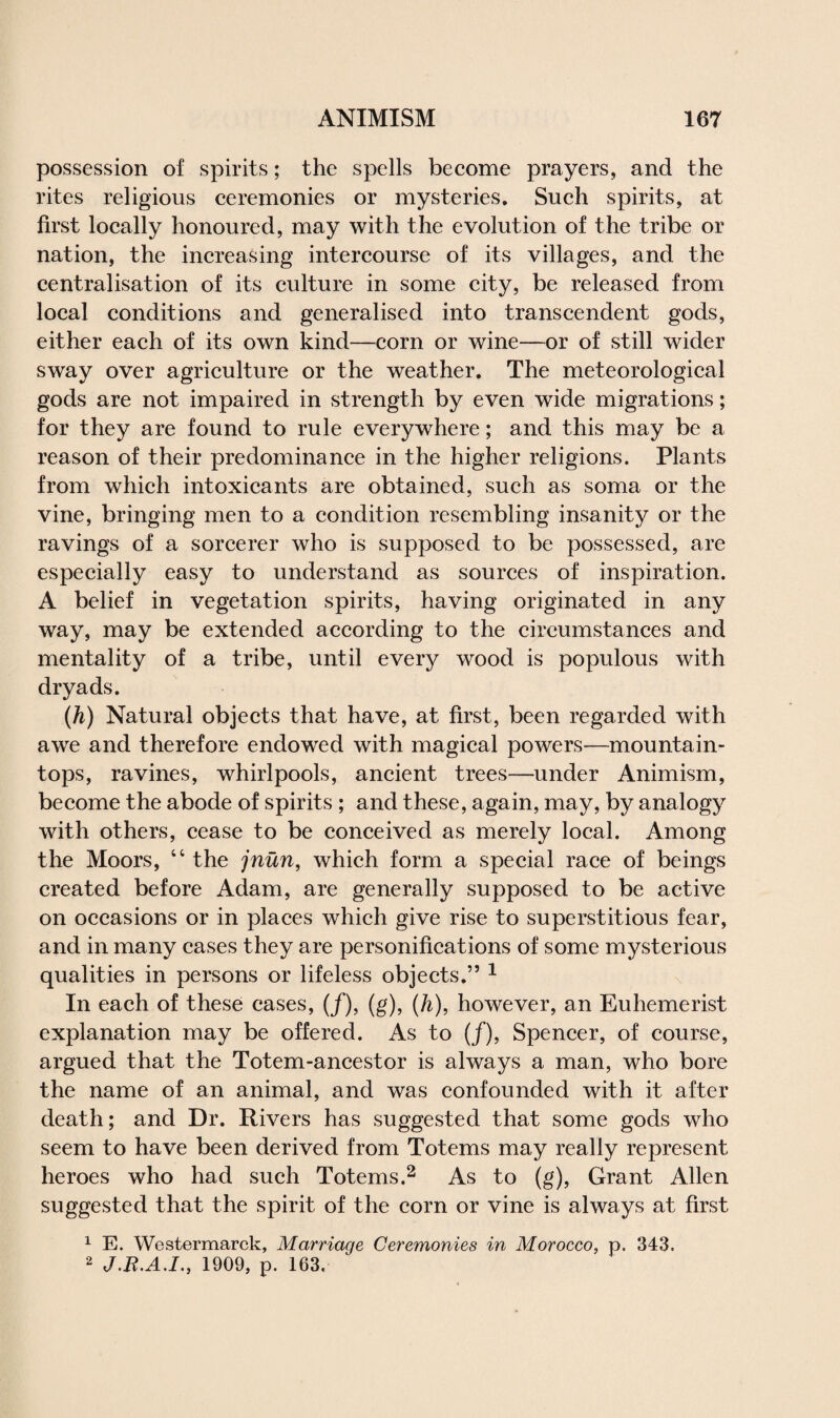 possession of spirits; the spells become prayers, and the rites religious ceremonies or mysteries. Such spirits, at first locally honoured, may with the evolution of the tribe or nation, the increasing intercourse of its villages, and the centralisation of its culture in some city, be released from local conditions and generalised into transcendent gods, either each of its own kind—corn or wine—or of still wider sway over agriculture or the weather. The meteorological gods are not impaired in strength by even wide migrations; for they are found to rule everywhere; and this may be a reason of their predominance in the higher religions. Plants from which intoxicants are obtained, such as soma or the vine, bringing men to a condition resembling insanity or the ravings of a sorcerer who is supposed to be possessed, are especially easy to understand as sources of inspiration. A belief in vegetation spirits, having originated in any way, may be extended according to the circumstances and mentality of a tribe, until every wood is populous with dryads. (h) Natural objects that have, at first, been regarded with awe and therefore endowed with magical powers—mountain- tops, ravines, whirlpools, ancient trees—under Animism, become the abode of spirits ; and these, again, may, by analogy with others, cease to be conceived as merely local. Among the Moors, “ the jnun, which form a special race of beings created before Adam, are generally supposed to be active on occasions or in places which give rise to superstitious fear, and in many cases they are personifications of some mysterious qualities in persons or lifeless objects.” 1 In each of these cases, (/), (g), (h), however, an Euhemerist explanation may be offered. As to (/), Spencer, of course, argued that the Totem-ancestor is always a man, who bore the name of an animal, and was confounded with it after death; and Dr. Rivers has suggested that some gods who seem to have been derived from Totems may really represent heroes who had such Totems.2 As to (g), Grant Allen suggested that the spirit of the corn or vine is always at first 1 E. Westermarck, Marriage Ceremonies in Morocco, p. 343. 2 J.B.A.I., 1909, p. 163.