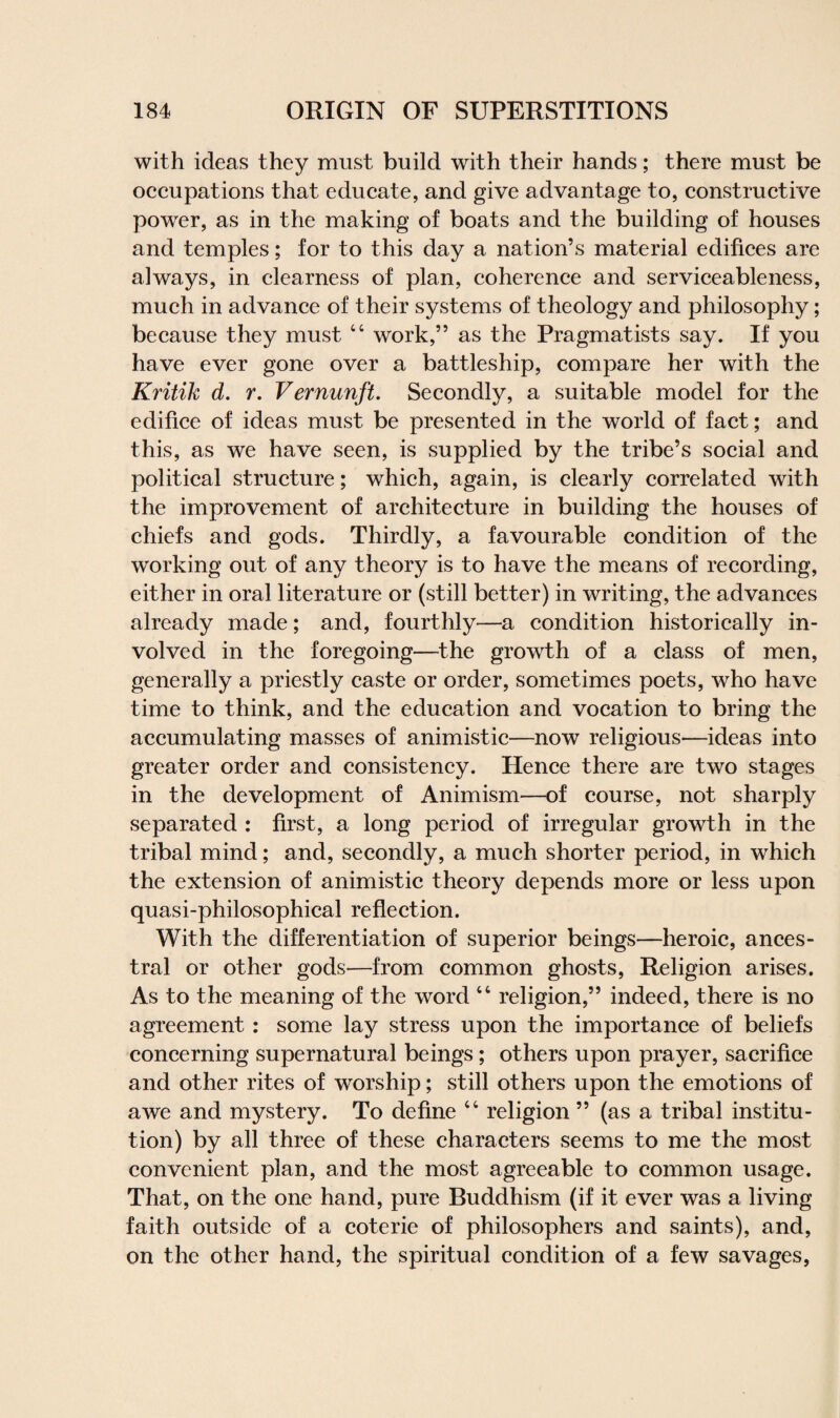 with ideas they must build with their hands; there must be occupations that educate, and give advantage to, constructive power, as in the making of boats and the building of houses and temples; for to this day a nation’s material edifices are always, in clearness of plan, coherence and serviceableness, much in advance of their systems of theology and philosophy; because they must 44 work,” as the Pragmatists say. If you have ever gone over a battleship, compare her with the Kritik d. r. Vernunft. Secondly, a suitable model for the edifice of ideas must be presented in the world of fact; and this, as we have seen, is supplied by the tribe’s social and political structure; which, again, is clearly correlated with the improvement of architecture in building the houses of chiefs and gods. Thirdly, a favourable condition of the working out of any theory is to have the means of recording, either in oral literature or (still better) in writing, the advances already made; and, fourthly—a condition historically in¬ volved in the foregoing—the growth of a class of men, generally a priestly caste or order, sometimes poets, who have time to think, and the education and vocation to bring the accumulating masses of animistic—now religious—ideas into greater order and consistency. Hence there are two stages in the development of Animism—of course, not sharply separated : first, a long period of irregular growth in the tribal mind; and, secondly, a much shorter period, in which the extension of animistic theory depends more or less upon quasi-philosophical reflection. With the differentiation of superior beings—heroic, ances¬ tral or other gods—from common ghosts, Religion arises. As to the meaning of the word 44 religion,” indeed, there is no agreement : some lay stress upon the importance of beliefs concerning supernatural beings; others upon prayer, sacrifice and other rites of worship; still others upon the emotions of awe and mystery. To define 44 religion ” (as a tribal institu¬ tion) by all three of these characters seems to me the most convenient plan, and the most agreeable to common usage. That, on the one hand, pure Buddhism (if it ever was a living faith outside of a coterie of philosophers and saints), and, on the other hand, the spiritual condition of a few savages,