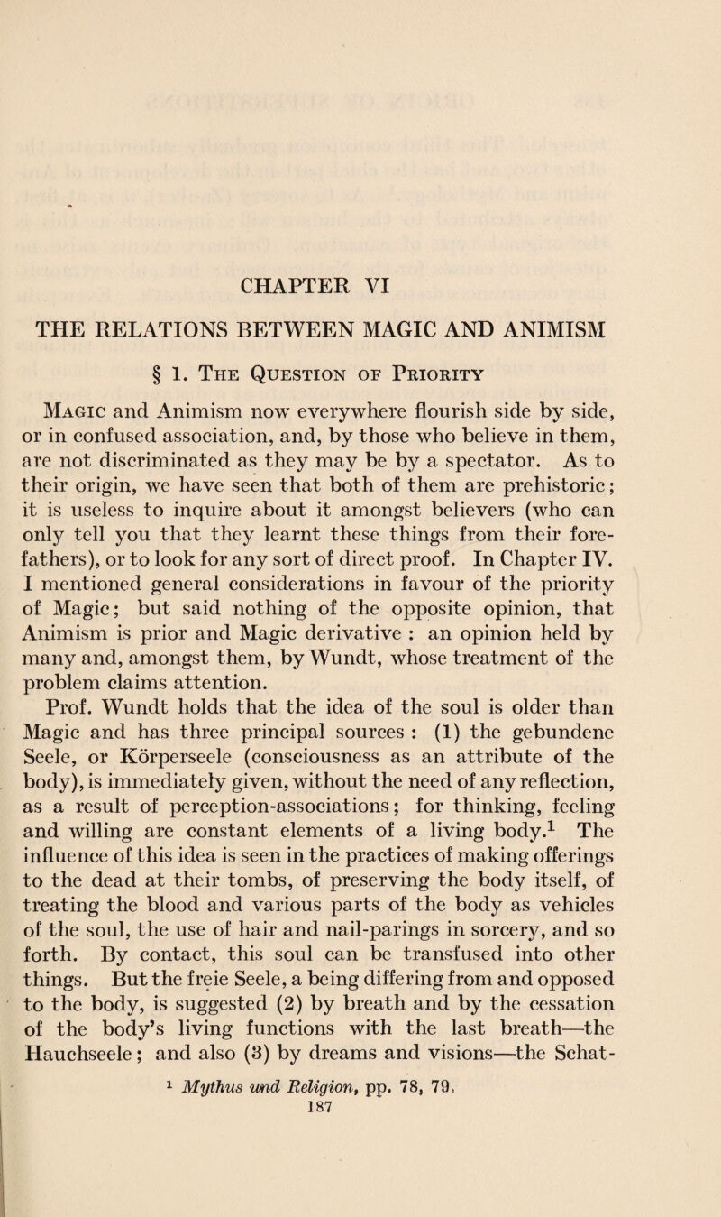 CHAPTER VI THE RELATIONS BETWEEN MAGIC AND ANIMISM § 1. The Question of Priority Magic and Animism now everywhere flourish side by side, or in confused association, and, by those who believe in them, are not discriminated as they may be by a spectator. As to their origin, we have seen that both of them are prehistoric; it is useless to inquire about it amongst believers (who can only tell you that they learnt these things from their fore¬ fathers), or to look for any sort of direct proof. In Chapter IV. I mentioned general considerations in favour of the priority of Magic; but said nothing of the opposite opinion, that Animism is prior and Magic derivative : an opinion held by many and, amongst them, by Wundt, whose treatment of the problem claims attention. Prof. Wundt holds that the idea of the soul is older than Magic and has three principal sources : (1) the gebundene Seele, or Korperseele (consciousness as an attribute of the body), is immediately given, without the need of any reflection, as a result of perception-associations; for thinking, feeling and willing are constant elements of a living body.1 The influence of this idea is seen in the practices of making offerings to the dead at their tombs, of preserving the body itself, of treating the blood and various parts of the body as vehicles of the soul, the use of hair and nail-parings in sorcery, and so forth. By contact, this soul can be transfused into other things. But the freie Seele, a being differing from and opposed to the body, is suggested (2) by breath and by the cessation of the body’s living functions with the last breath—the Hauchseele; and also (3) by dreams and visions—the Schat- 1 Mythus wad Religion, pp. 78, 79,