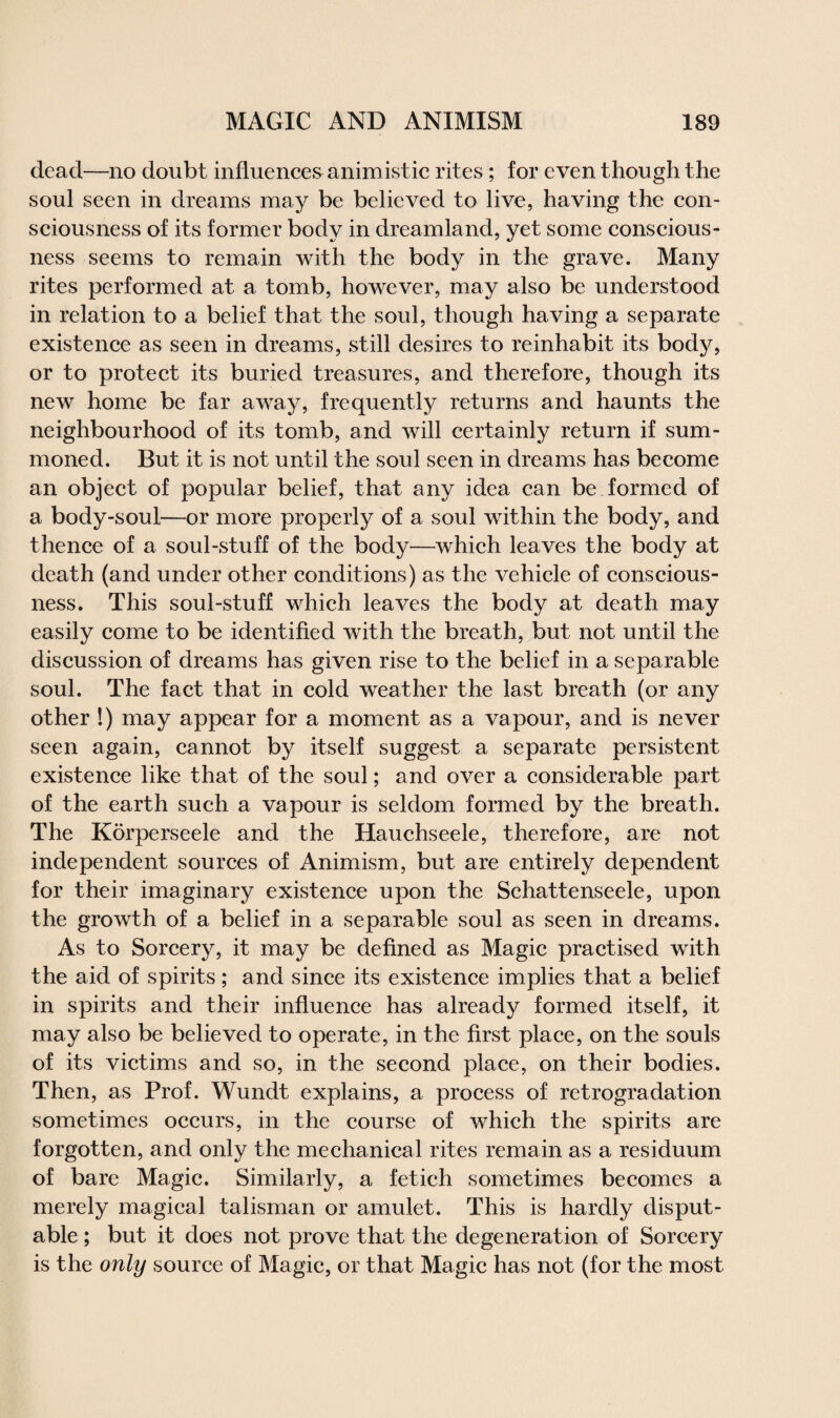 dead—no doubt influences animistic rites; for even though the soul seen in dreams may be believed to live, having the con¬ sciousness of its former body in dreamland, yet some conscious¬ ness seems to remain with the body in the grave. Many rites performed at a tomb, however, may also be understood in relation to a belief that the soul, though having a separate existence as seen in dreams, still desires to reinhabit its body, or to protect its buried treasures, and therefore, though its new home be far away, frequently returns and haunts the neighbourhood of its tomb, and will certainly return if sum¬ moned. But it is not until the soul seen in dreams has become an object of popular belief, that any idea can be formed of a body-soul—or more properly of a soul within the body, and thence of a soul-stuff of the body—which leaves the body at death (and under other conditions) as the vehicle of conscious¬ ness. This soul-stuff which leaves the body at death may easily come to be identified with the breath, but not until the discussion of dreams has given rise to the belief in a separable soul. The fact that in cold weather the last breath (or any other !) may appear for a moment as a vapour, and is never seen again, cannot by itself suggest a separate persistent existence like that of the soul; and over a considerable part of the earth such a vapour is seldom formed by the breath. The Korperseele and the Hauchseele, therefore, are not independent sources of Animism, but are entirely dependent for their imaginary existence upon the Schattenseele, upon the growth of a belief in a separable soul as seen in dreams. As to Sorcery, it may be defined as Magic practised with the aid of spirits; and since its existence implies that a belief in spirits and their influence has already formed itself, it may also be believed to operate, in the first place, on the souls of its victims and so, in the second place, on their bodies. Then, as Prof. Wundt explains, a process of retrogradation sometimes occurs, in the course of which the spirits are forgotten, and only the mechanical rites remain as a residuum of bare Magic. Similarly, a fetich sometimes becomes a merely magical talisman or amulet. This is hardly disput¬ able ; but it does not prove that the degeneration of Sorcery is the only source of Magic, or that Magic has not (for the most